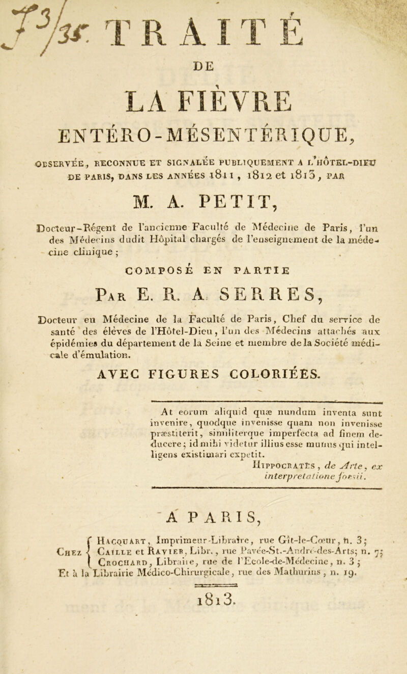 DE LA FIEVRE ENTÉRO-MÉSENTÉRIQUE, OBSERVÉE, RECONNUE ET SIGNALEE PUBLIQUEMENT A l’hOTEL-DIFU DE PARIS, DANS LES ANNEES 181 I , l8l2 et l8l3, PAR M. A. PETIT, Docteur-Régent de l’ancienne Faculté de Médecine de Paris, l’un des Médecins dudit Hôpital chargés de l’enseignement de la méde- cine clinique ; COMPOSE EN PARTIE Par E. R. A SERRES, Docteur en Médecine de la Faculté de Paris, Chef du service de santé des élèves de l’Hôtel-Dieu, l’un des Médecins attachés aux épidémies du département de la Seine et membre de la Société médi- cale d’émulation. AVEC FIGURES COLORIÉES. At eorum aliquid quæ nundum inventa sunt invenire, quodque invenisse quam non invenisse præstiterit, similiterque irnperfccta ad fînem de- ducere; idmihi vïdetur illiusesse mutins qui intel- ligens existimari expetit. HippocRATts , de Arte, ex interpréta l ione joesii. 'A P A RI S, f H-vcquart, Imprimeur-Libraire, rue Git-le-Coeur, h. 3; Chez < Caille et Ravier, Libr., rue P a v e' e-S t. -A. n d n- de s-A r ts ; n. ( Crochard, Libraiie, rue de PEcole-de-Médecine, n. 3 j F.t à la Librairie Médico-Chirurgicale, rue des Mathurius , n. 19. l8l 3.