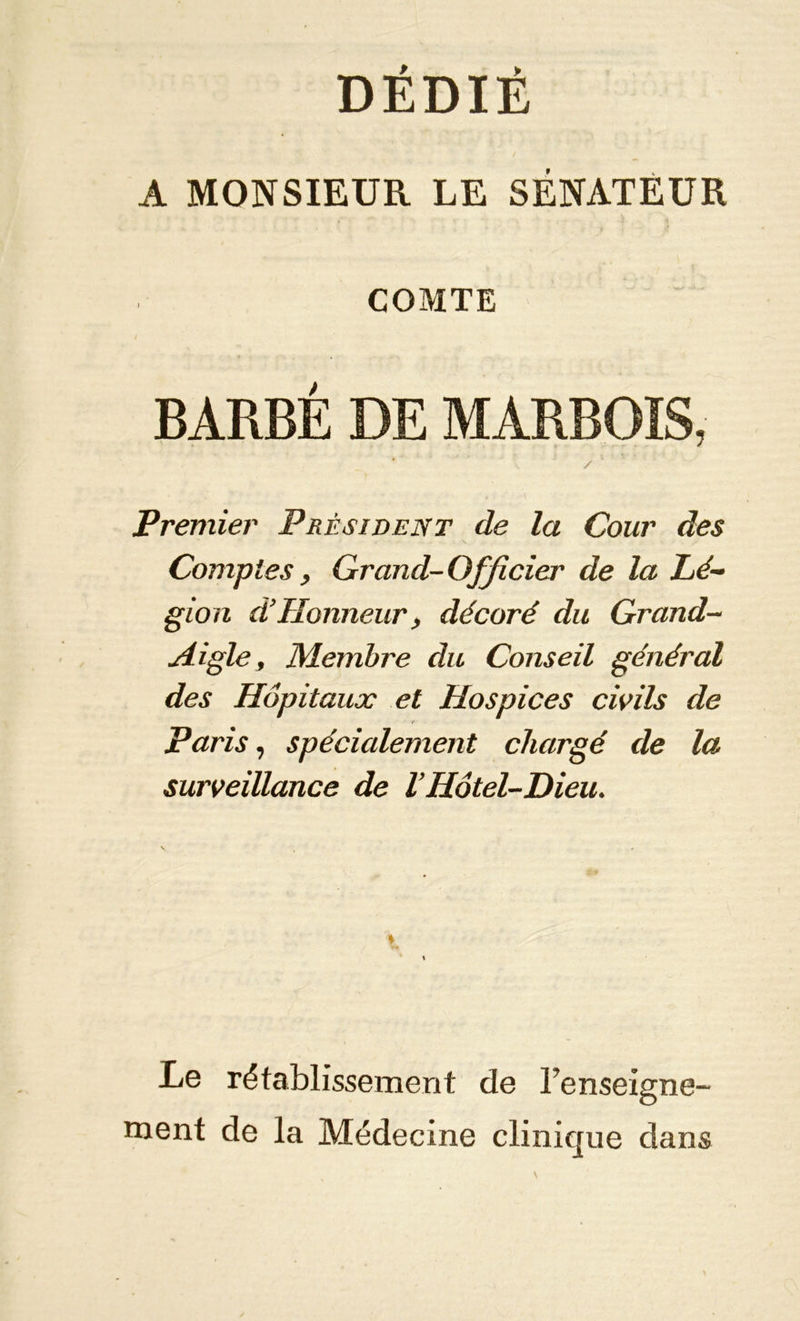 DÉDIÉ A MONSIEUR LE SÉNATEUR COMTE BARBÉ DE MARBOIS, ' / Premier Président de la Cour des Comptes y Grand-Officier de la Lé- gion df Honneur y décoré du Grand- Aigle, Membre du Conseil général des Hôpitaux et Hospices civils de ■ r Paris, spécialement chargé de la surveillance de VHôtel-Dieu. Le rétablissement de renseigne- ment de la Médecine clinique dans