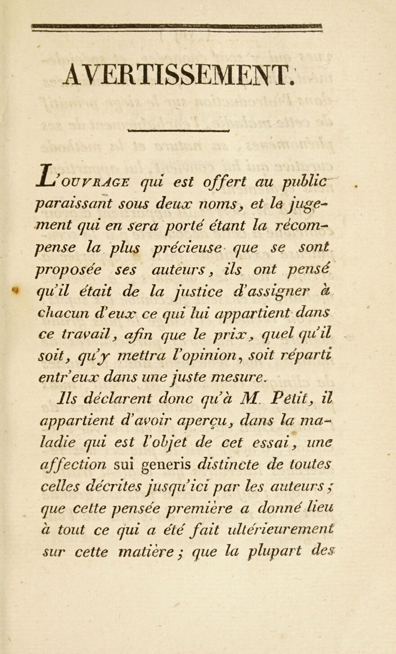 a AVERTISSEMENT. L'ouvrage qui est offert au public paraissant sous deux noms> et le juge- ment qui en sera porté étant la récom- pense la plus précieuse que se sont proposée ses auteurs, ils ont pensé quil était de la justice d’assigner a chacun d'eux ce qui lui appartient dans ce travail, afin que le prix , quel qu'il soit, qu'j mettra l'opinion, soit réparti entr'eux dans une juste mesure. Ils déclarent donc qu'a M Petit, il appartient d’avoir aperçu, dans la ma- ladie qui est l’objet de cet essai, une affection sui generis distincte de toutes celles décrites jusqu'ici par les auteurs ; que cette pensée première a donné lieu a tout ce qui a été fait ultérieurement sur cette matière $ que la plupart des