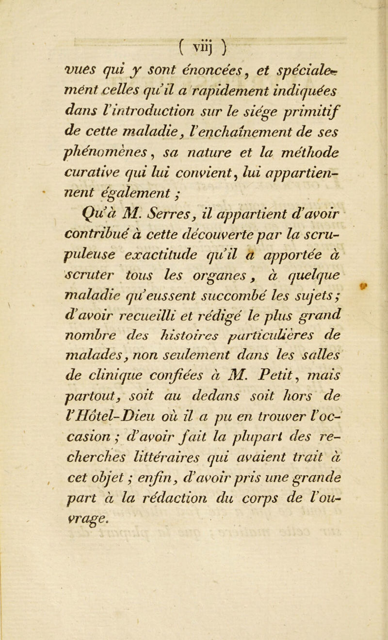 ( viij ) vues qui y sont énoncées, et spéciale* ment celles quil a rapidement indiquées dans l introduction sur le siège primitif de cette maladie, l enchaînement de ses phénomènes, sa nature et la méthode curative qui lui convient, lui appartien- nent également ; Qu ci M. Serres, il appartient d’avoir contribué à cette découverte par la scru- puleuse exactitude quil a apportée à scruter tous les organes, à quelque maladie queussent succombé les sujets ; d’avoir recueilli et rédigé le plus grand nombre des histoires particulières de malades, non seulement dans les salles de clinique confiées à M. Petit, mais partout, soit au dedans soit hors de VHôtel-Dieu où il a pu en trouver l’oc- casion ; d’avoir fait la plupart des re- cherches littéraires qui avaient trait à cet objet ; enfin, d’avoir pris une grande part à la rédaction du corps de l ou- vrage.
