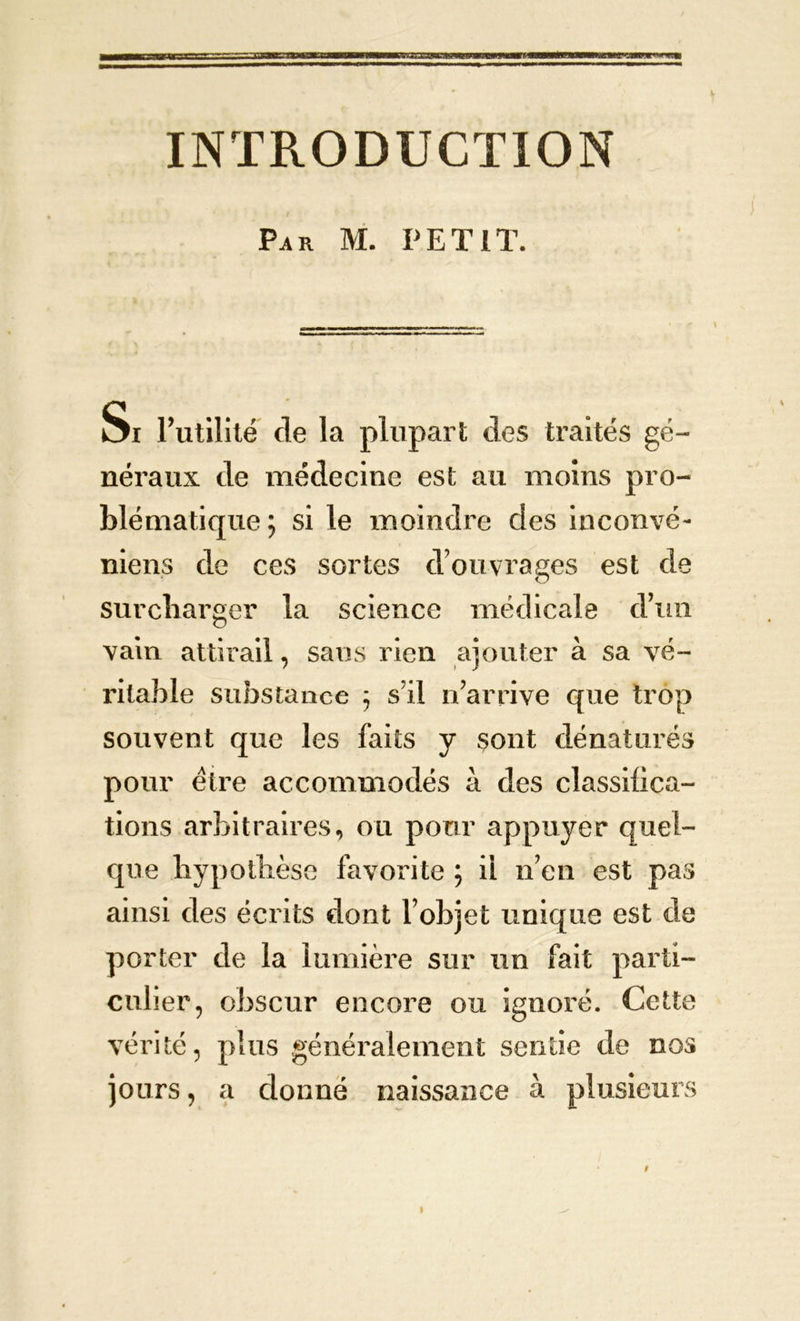 INTRODUCTION Pj» m. petit. Si Futilité de la plupart des traités gé- néraux de médecine est au moins pro- blématique ; si le moindre des inconvé- niens de ces sortes d’ouvrages est de surcharger la science médicale d’un vain attirail, sans rien ajouter à sa vé- ritable substance ; sïl n’arrive que trop souvent que les faits y sont dénaturés pour être accommodés à des classifica- tions arbitraires, ou pour appuyer quel- que hypothèse favorite ; ii n’en est pas ainsi des écrits dont l’objet unique est de porter de la lumière sur un fait parti- culier, obscur encore ou ignoré. Cette vérité, plus généralement sentie de nos jours, a donné naissance à plusieurs