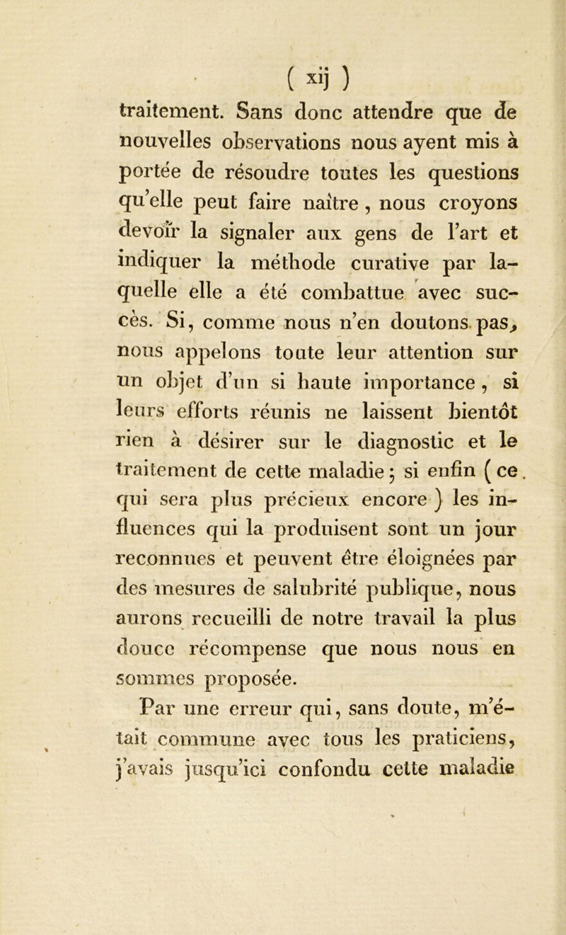 traitement. Sans donc attendre que de nouvelles observations nous ayent mis à portée de résoudre toutes les questions qu’elle peut faire naître, nous croyons devoir la signaler aux gens de l’art et indiquer la méthode curative par la- quelle elle a été combattue avec suc- cès. Si, comme nous n’en doutons pas, nous appelons toute leur attention sur un objet d’un si haute importance , si leurs efforts réunis ne laissent bientôt rien à désirer sur le diagnostic et le traitement de cette maladie3 si enfin (ce. qui sera plus précieux encore ) les in- fluences qui la produisent sont un jour reconnues et peuvent être éloignées par des mesures de salubrité publique, nous aurons recueilli de notre travail la plus douce récompense que nous nous en sommes proposée. Par une erreur qui, sans doute, m’é- tait commune avec tous les praticiens, j’avais jusqu’ici confondu cette maladie