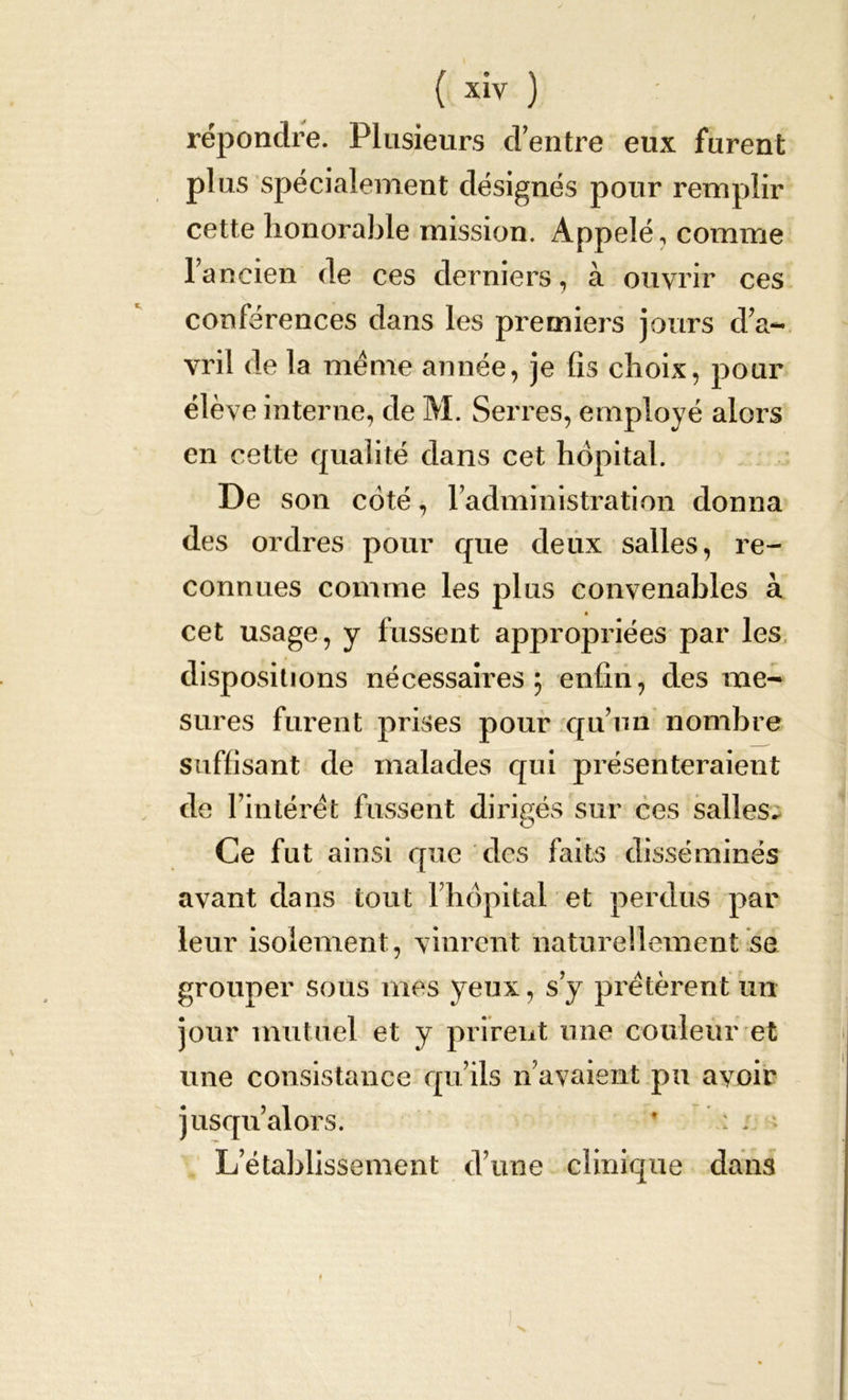 { xiy ) répondre. Plusieurs d'entre eux furent plus spécialement désignés pour remplir cette honorable mission. Appelé, comme l’ancien de ces derniers, à ouvrir ces conférences dans les premiers jours d’a- vril de la meme année, je fis choix, pour élève interne, de M. Serres, employé alors en cette qualité dans cet hôpital. De son coté, l’administration donna des ordres pour que deux salles, re- connues comme les plus convenables à cet usage, y fussent appropriées par les dispositions nécessaires; enfin, des me- sures furent prises pour qu’un nombre suffisant de malades qui présenteraient de l’intérêt fussent dirigés sur ces salles^ Ce fut ainsi que des faits disséminés avant dans tout l’hôpital et perdus par leur isolement, vinrent naturellement se grouper sous mes yeux, s’y prêtèrent un jour mutuel et y prirent une couleur et une consistance qu’ils n’avaient pu ayoir jusqu’alors. * : ; L’établissement d’une clinique dans ♦