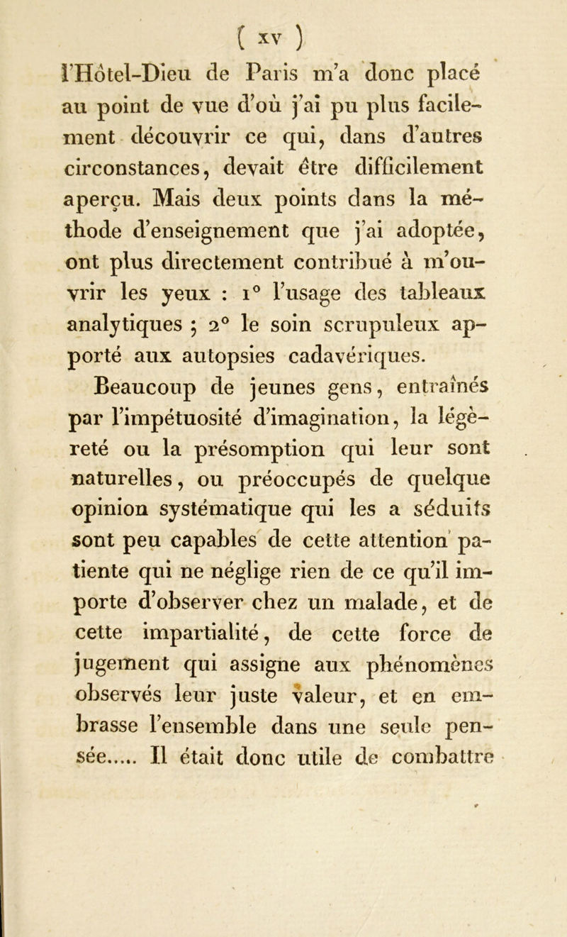 l’Hotel-Dieu de Paris m’a donc placé au point de vue d’où j’ai pu plus facile- ment découvrir ce qui, dans d’autres circonstances, devait être difficilement aperçu. Mais deux points dans la mé- thode d’enseignement que j’ai adoptée, ont plus directement contribué à m’ou- vrir les yeux : i° l’usage des tableaux analytiques ; 20 le soin scrupuleux ap- porté aux autopsies cadavériques. Beaucoup de jeunes gens, entrâmes par l’impétuosité d’imagination, la légè- reté ou la présomption qui leur sont naturelles, ou préoccupés de quelque opinion systématique qui les a séduits sont peu capables de cette attention pa- tiente qui ne néglige rien de ce qu’il im- porte d’observer chez un malade, et de cette impartialité, de cette force de jugement qui assigne aux phénomènes observés leur juste valeur, et en em- brasse l’ensemble dans une seule pen- sée Il était donc utile de combattre