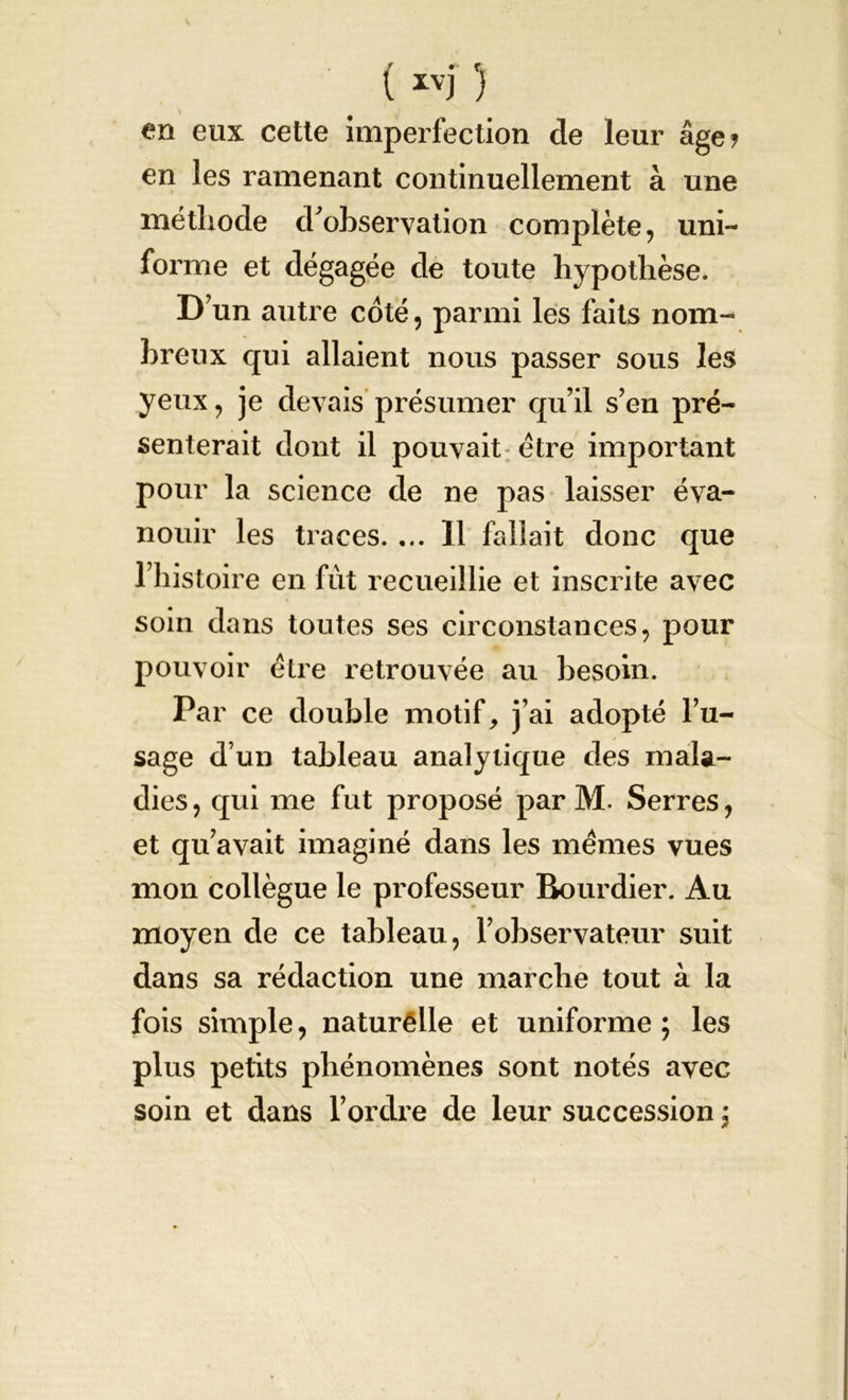( ivj 5 en eux cette imperfection de leur âge? en les ramenant continuellement à une méthode d'observation complète, uni- forme et dégagée de toute hypothèse. D’un autre coté, parmi les faits nom- breux qui allaient nous passer sous les yeux, je devais présumer qu’il s’en pré- senterait dont il pouvait être important pour la science de ne pas laisser éva- nouir les traces. ... Il fallait donc que l’histoire en fût recueillie et inscrite avec soin dans toutes ses circonstances, pour pouvoir être retrouvée au besoin. Par ce double motif, j’ai adopté l’u- sage d’un tableau analytique des mala- dies, qui me fut proposé par M. Serres, et qu’avait imaginé dans les memes vues mon collègue le professeur Bourdier. Au moyen de ce tableau , l’observateur suit dans sa rédaction une marche tout à la fois simple, naturêlle et uniforme ; les plus petits phénomènes sont notés avec soin et dans l’ordre de leur succession \