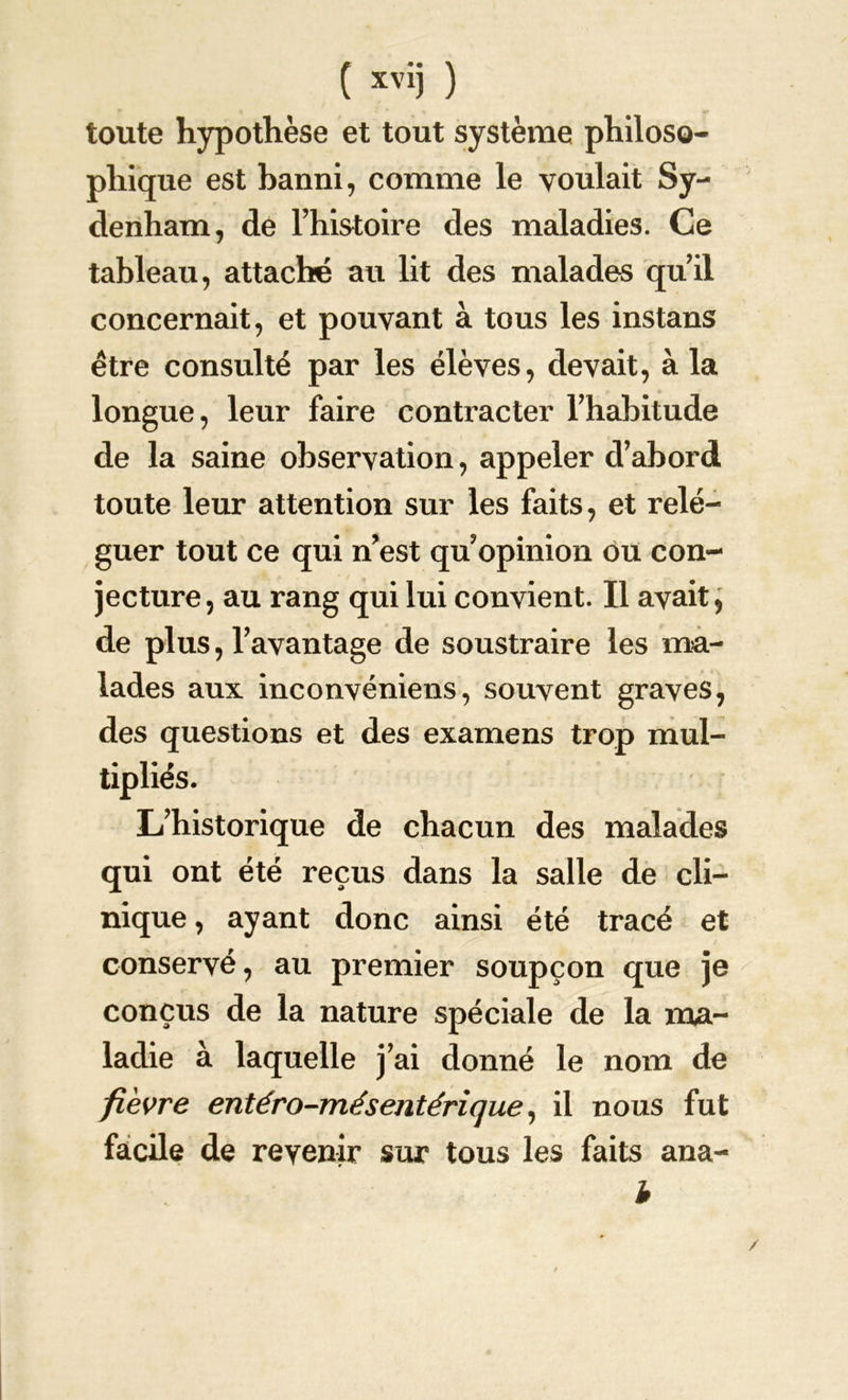 toute hypothèse et tout système philoso- phique est banni, comme le voulait Sy- denham, de l’histoire des maladies. Ce tableau, attaché au lit des malades qu’il concernait, et pouvant à tous les instans être consulté par les élèves, devait, à la longue, leur faire contracter l'habitude de la saine observation, appeler d’abord toute leur attention sur les faits, et relé- guer tout ce qui n’est qu opinion ou con- jecture, au rang qui lui convient. Il avait, de plus, l’avantage de soustraire les ma- lades aux inconvéniens, souvent graves, des questions et des examens trop mul- tipliés. L’historique de chacun des malades qui ont été reçus dans la salle de cli- nique , ayant donc ainsi été tracé et conservé, au premier soupçon que je conçus de la nature spéciale de la ma- ladie à laquelle j’ai donné le nom de fièvre entéro-mésentérique, il nous fut facile de revenir sur tous les faits ana- b