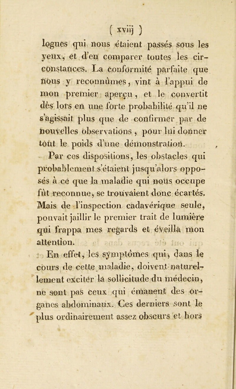 logues qui, nous étaient passés sous les yeux, et d’en comparer toutes les cir- constances. La conformité parfaite que nous y reconnûmes, vint à l’appui de mon premier aperçu, et le convertit dès lors en une forte probabilité qu’il ne s’agissait plus que de confirmer par de nouvelles observations , pour lui donner tout le poids d’une démonstration. Par ces dispositions, les obstacles qui probablement s’étaient jusqu’alors oppo- sés à ce que la maladie qui nous occupe fut reconnue, se trouvaient donc écartés. Mais de l’inspection cadavérique seule, pouvait jaillir le premier trait de lumière qui frappa mes regards et éveilla mon attention. En effet, les symptômes qui) dans le cours de cette maladie, doivent naturel- lement exciter la sollicitude du médecin, ne sont pas ceux qui émanent des or- ganes abdominaux. Ces derniers sont le plus ordinairement assez obscurs et hoz’S