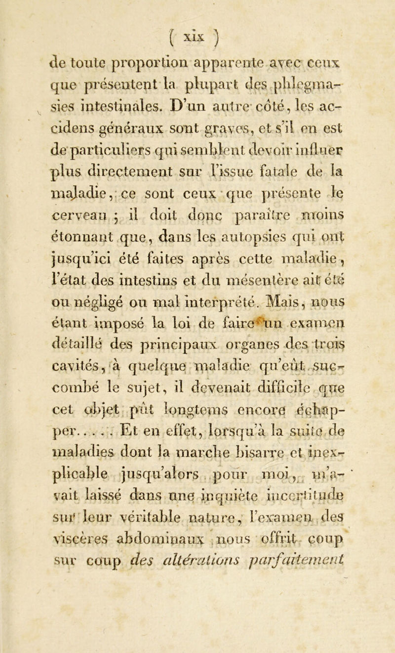 ( xîx ) de toute proportion apparente avec ceux que présentent la plupart des phlcgma- sies intestinales. D’un autre coté, les ac- cidens généraux sont graves, et s’il en est de particuliers qui semblent devoir influer plus directement sur l’issue fatale de la maladie, ce sont ceux que présente le cerveau \ il doit donc paraître moins étonnant que, dans les autopsies qui ont jusqu’ici été faites après cette maladie, l’état des intestins et du mésentère ait été ou négligé ou mal interprété. Mais, nous étant imposé la loi de faire un examen détaillé des principaux organes des trois cavités, à quelque maladie qu’eut suc- combé le sujet, il devenait difficile que cet objet pût îongtems encore échap- per Et en effet, lorsqu’à la suite de maladies dont la marche bisarre et inex- plicable jusqu’alors pour moi, m’a- ' vait laissé dans mie inquiète incertitude sur leur véritable nature, l’examen des viscères abdominaux nous offrit coup sur coup des altérations parfaitement