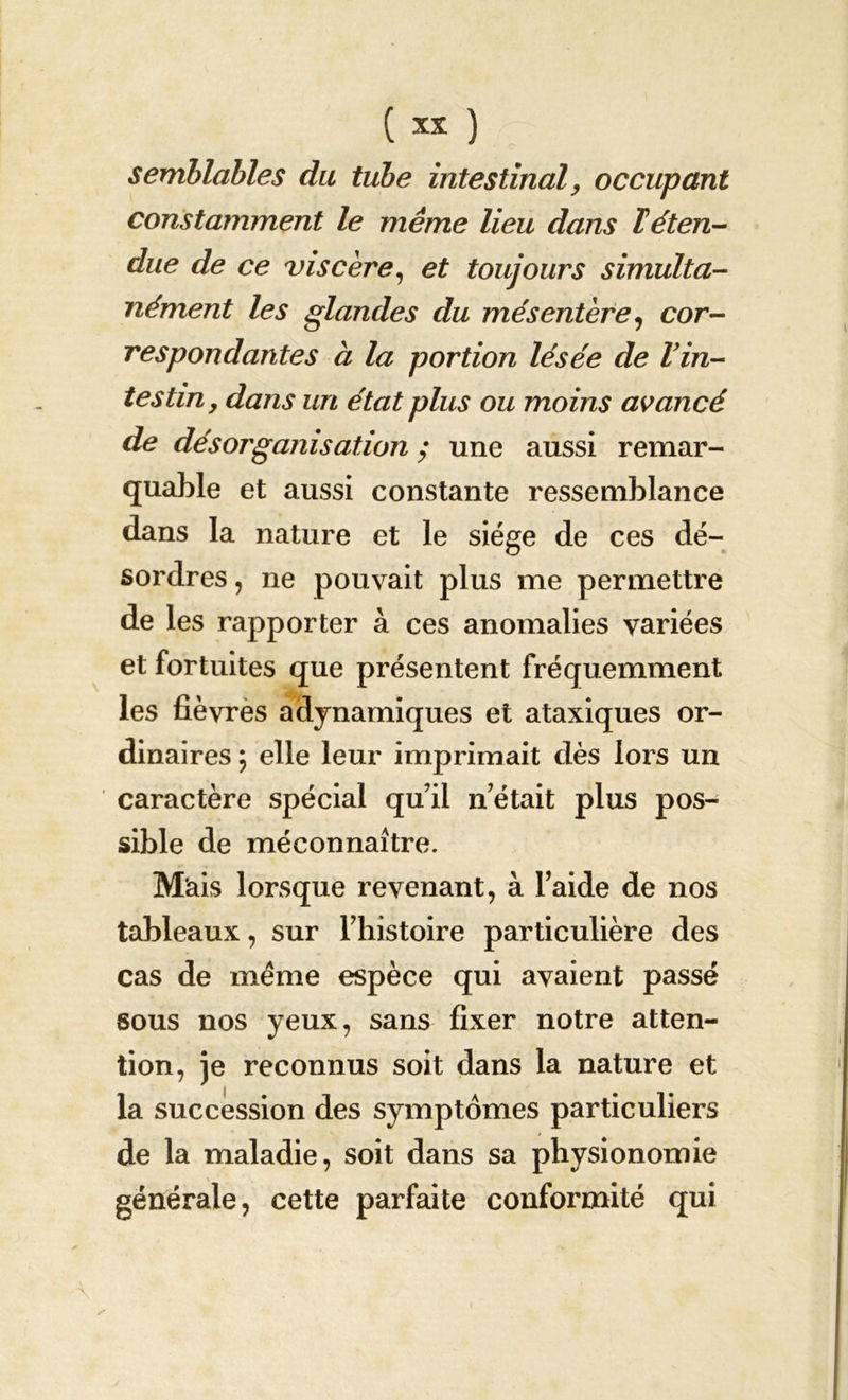 semblables du tube intestinal, occupant constamment le même lieu dans T éten- due de ce viscère, et toujours simulta- nément les glandes du mésentère, cor- respondantes à la portion lésée de Vin- tes tin, dans un état plus ou moins avancé de désorganisation ; une aussi remar- quable et aussi constante ressemblance dans la nature et le siège de ces dé- sordres , ne pouvait plus me permettre de les rapporter à ces anomalies variées et fortuites que présentent fréquemment les fièvres adynamiques et ataxiques or- dinaires ; elle leur imprimait dès lors un caractère spécial qu’il n était plus pos- sible de méconnaître. Mais lorsque revenant, à Taide de nos tableaux, sur l’histoire particulière des cas de meme espèce qui avaient passé sous nos yeux, sans fixer notre atten- tion, je reconnus soit dans la nature et la succession des symptômes particuliers de la maladie, soit dans sa physionomie générale, cette parfaite conformité qui