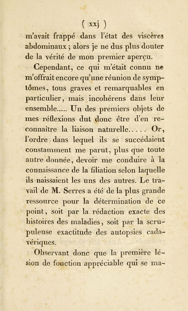 m’avait frappé dans Tétât des viscères abdominaux j alors je ne dus plus douter de la vérité de mon premier aperçu. Cependant, ce qui m’était connu ne m’offrait encore qu’une réunion de symp- tômes, tous graves et remarquables en particulier, mais incohérens dans leur ensemble Un des premiers objets de mes réflexions dut donc être d’en re- connaître la liaison naturelle Or, Tordre dans lequel ils se succédaient constamment me parut, plus que toute autre donnée, devoir me conduire à la connaissance de la filiation selon laquelle ils naissaient les uns des autres. Le tra- vail de M. Serres a été de la plus grande ressource pour la détermination de ce point, soit par la rédaction exacte des histoires des maladies, soit par la scru- puleuse exactitude des autopsies cada- vériques. Observant donc que la première lé- sion de fonction appréciable qui se ma-
