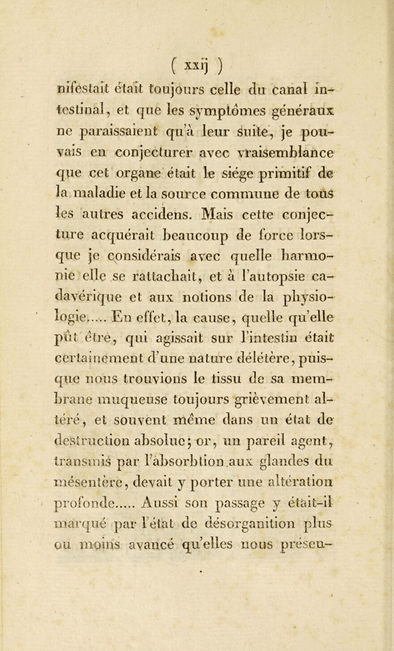 mfestait était toujours celle du canal in- testinal, et que les symptômes généraux ne paraissaient qu’à leur suite, je pou- vais eu conjecturer avec vraisemblance que cet organe était le siège primitif de la maladie et la source commune de tous les autres accidens. Mais cette conjec- ture acquérait beaucoup de force lors- que je considérais avec quelle harmo- nie elle se rattachait, et à l’autopsie ca- davérique et aux notions de la physio- logie En effet, la cause, quelle qu elle pût être, qui agissait sur l’intestin était certainement d’une nature délétère, puis- que nous trouvions le tissu de sa mem- brane muqueuse toujours grièvement al- téré, et souvent meme dans un état de destruction absolue; or, un pareil agent, transmis par Fàbsorbtion.aux glandes du mésentère, devait y porter une altération profonde Aussi son passage y était—il marqué par 1 état de désorganition plus ou moins avancé quelles nous préseu-
