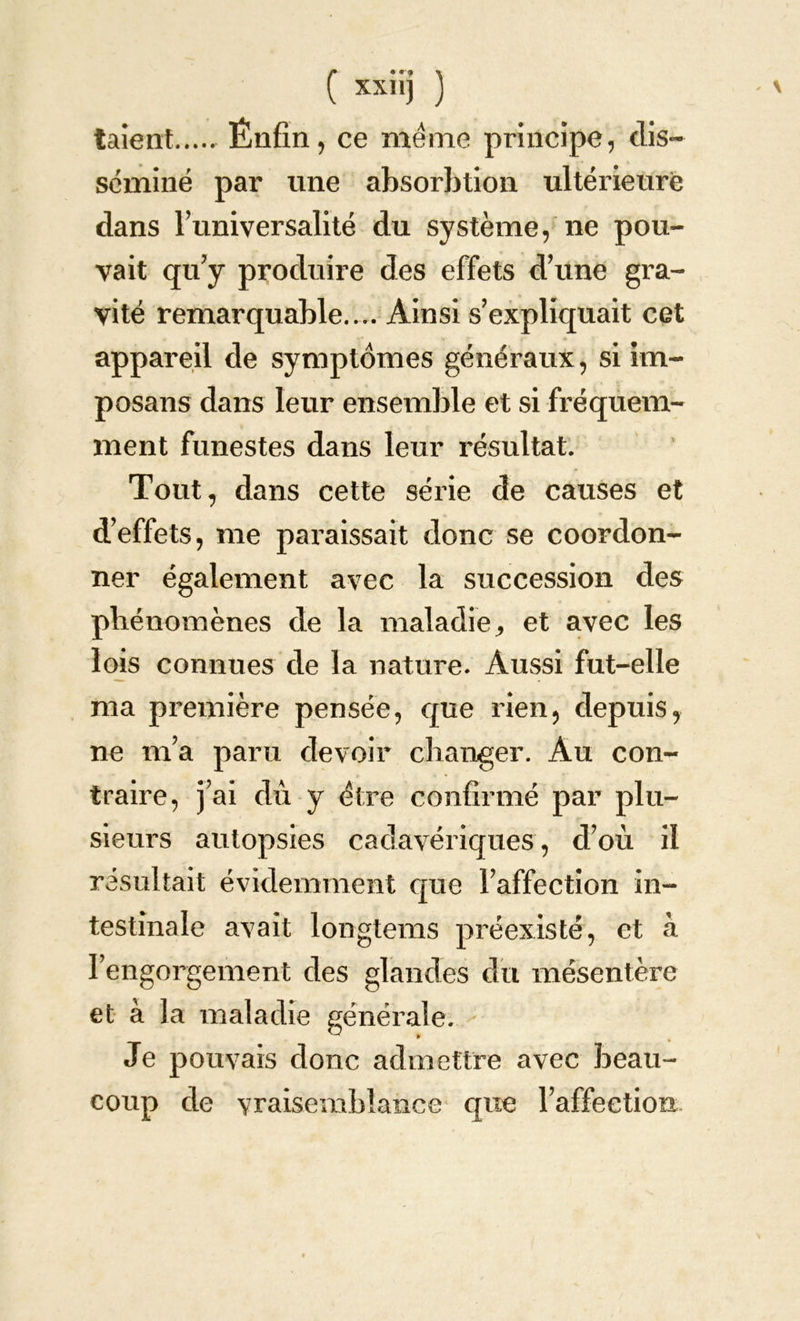 taient Énfin, ce meme principe, dis- séminé par une absorbtion ultérieure dans l’universalité du système, ne pou- vait qu’y produire des effets d’une gra- vité remarquable.... Ainsi s’expliquait cet appareil de symptômes généraux, si im- posai! s dans leur ensemble et si fréquem- ment funestes dans leur résultat. Tout, dans cette série de causes et d’effets, me paraissait donc se coordon- ner également avec la succession des phénomènes de la maladie ^ et avec les lois connues de la nature. Aussi fut-elle ma première pensée, que rien, depuis, ne m’a paru devoir changer. Au con- traire, j’ai dû y être confirmé par plu- sieurs autopsies cadavériques, d’où il résultait évidemment que l’affection in- testinale avait longtems préexisté, et à l’engorgement des glandes du mésentère et à la maladie générale. Je pouvais donc admettre avec beau- coup de vraisemblance que l’affectiori