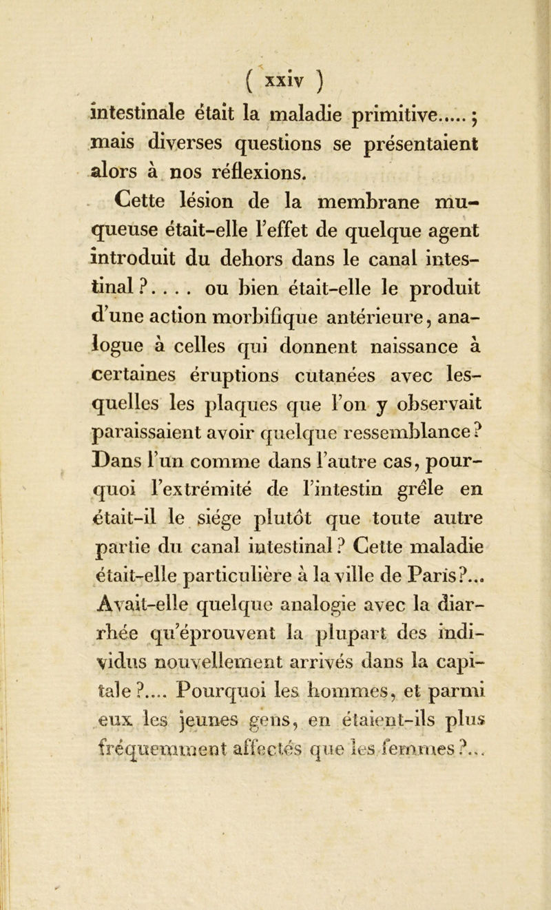 intestinale était la maladie primitive ; mais diverses questions se présentaient alors à nos réflexions. Cette lésion de la membrane mu- queuse était-elle l’effet de quelque agent introduit du dehors dans le canal intes- tinal ?. . . . ou bien était-elle le produit d’une action morbifique antérieure, ana- logue à celles qui donnent naissance à certaines éruptions cutanées avec les- quelles les plaques que l’on y observait paraissaient avoir quelque ressemblance ? Dans l’un comme dans l’autre cas, pour- quoi l’extrémité de l’intestin grêle en était-il le siège plutôt que toute autre partie du canal intestinal ? Cette maladie était-elle particulière à la ville de Paris?... Avait-elle quelque analogie avec la diar- rhée qu’éprouvent la plupart des indi- vidus nouvellement arrivés dans la capi- tale?.... Pourquoi les hommes, et parmi eux les jeunes gens, en étaient-ils plus fréquemment affectés que les femmes ?...