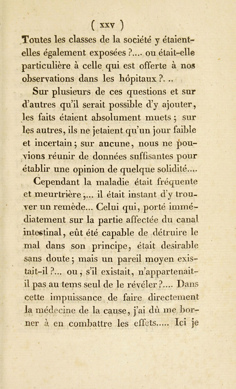 Toutes les classes de la société y étaient- elles également exposées ?.... ou était-elle particulière à celle qui est offerte à nos observations dans les hôpitaux ?. .. Sur plusieurs de ces questions et sur d’autres qu’il serait possible d’y ajouter, les faits étaient absolument muets ; sur les autres, ils ne jetaient qu’un jour faible et incertain5 sur aucune, nous ne pou- vions réunir de données suffisantes pour établir une opinion de quelque solidité.... Cependant la maladie était fréquente et meurtrière,... il était instant d’y trou- ver un remède... Celui qui, porté immé- diatement sur la partie affectée du canal intestinal, eût été capable de détruire le mal dans son principe, était désirable sans doute 5 mais un pareil moyen exis- tait-il?... ou, s’il existait, n’appartenait- il pas au tems seul de le révéler ?.... Dans cette impuissance de faire directement la médecine de la cause, j’ai dû me bor- ner à en combattre les effets Ici je