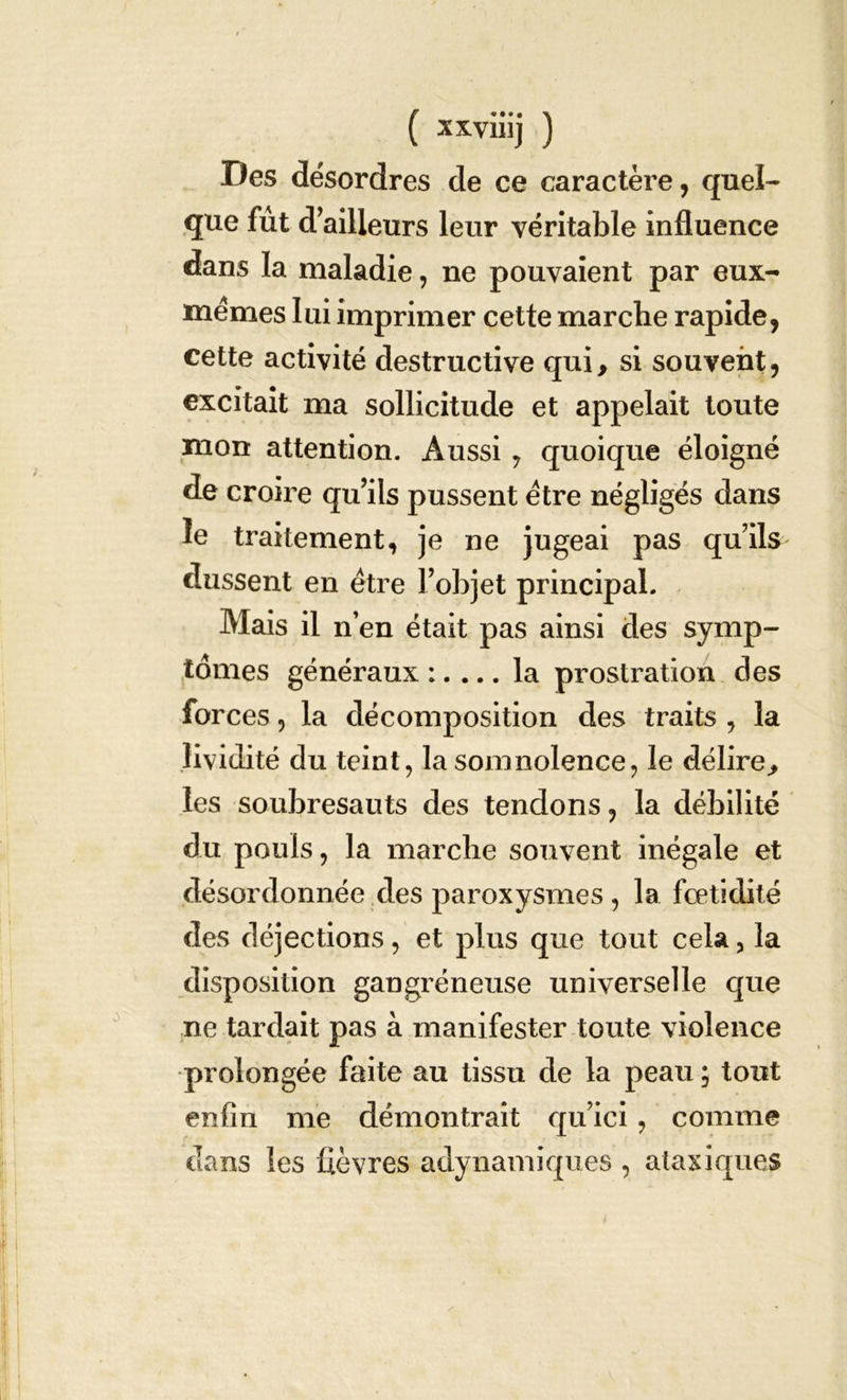 Des désordres de ee caractère, quel- que fut d’ailleurs leur véritable influence dans la maladie, ne pouvaient par eux- mêmes lui imprimer cette marche rapide, cette activité destructive qui, si souvent, excitait ma sollicitude et appelait toute mon attention. Aussi , quoique éloigné de croire qu’ils pussent être négligés dans le traitement, je ne jugeai pas qu’ils dussent en être l’objet principal. Mais il n’en était pas ainsi des symp- tômes généraux :. ... la prostration des forces ? la décomposition des traits , la lividité du teint, la somnolence, le délire, les soubresauts des tendons, la débilité du pouls, la marche souvent inégale et désordonnée des paroxysmes , la fcetidité des déjections, et plus que tout cela 3 la disposition gangréneuse universelle que ne tardait pas à manifester toute violence prolongée faite au tissu de la peau ; tout enfin me démontrait qu’ici, comme dans les fièvres adynamiques , ataxiques