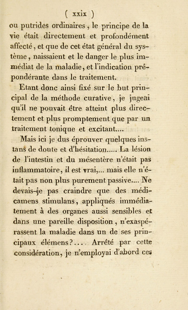 ou putrides ordinaires , le principe de la vie était directement et profondément affecté, et que de cet état général du sys- tème , naissaient et le danger le plus im- médiat de la maladie, et l’indication pré- pondérante dans le traitement. Etant donc ainsi fixé sur le but prin- cipal de la méthode curative, je jugeai qu’il ne pouvait être atteint plus direc- tement et plus promptement que par un traitement tonique et excitant.... Mais ici je dus éprouver quelques ms- tans de doute et d’hésitation..... La lésion de l’intestin et du mésentère n’était pas inflammatoire, il est vrai,... mais elle no- tait pas non plus purement passive.... Ne devais-je pas craindre que des médi- camens stimulans, appliqués immédia- tement à des organes aussi sensibles et dans une pareille disposition, n’exaspé- rassent la maladie dans un de ses prin- cipaux élémens ?.... Arreté par cette considération, je Remployai d’abord ces