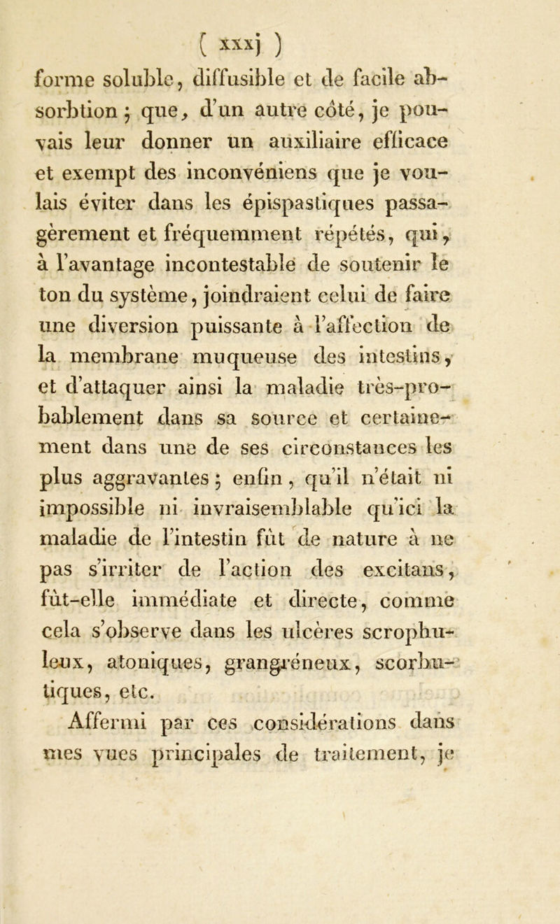 forme soluble, diffusible et de facile ab- sorbtion} que, d’un autre coté, je pou- vais leur donner un auxiliaire efficace et exempt des inconvéniens que je vou- lais éviter dans les épispastiques passa- gèrement et fréquemment répétés, qui, à l’avantage incontestable de soutenir le ton du système, joindraient celui de faire une diversion puissante à l’affection de la membrane muqueuse des intestins, et d’attaquer ainsi la maladie très-pro- bablement dans sa source et certaine- ment dans une de ses circonstances les plus aggravantes ; enfin, qu’il n’était ni impossible ni invraisemblable quici la maladie de l’intestin fût de nature à ne pas s’irriter de l’action des excitans, fût-elle immédiate et directe, comme cela s’observe dans les ulcères scropbu- le-ux, atoniques, grangréneux, scorbu- tiques, etc. Affermi par ces considérations dans mes vues principales de traitement, je