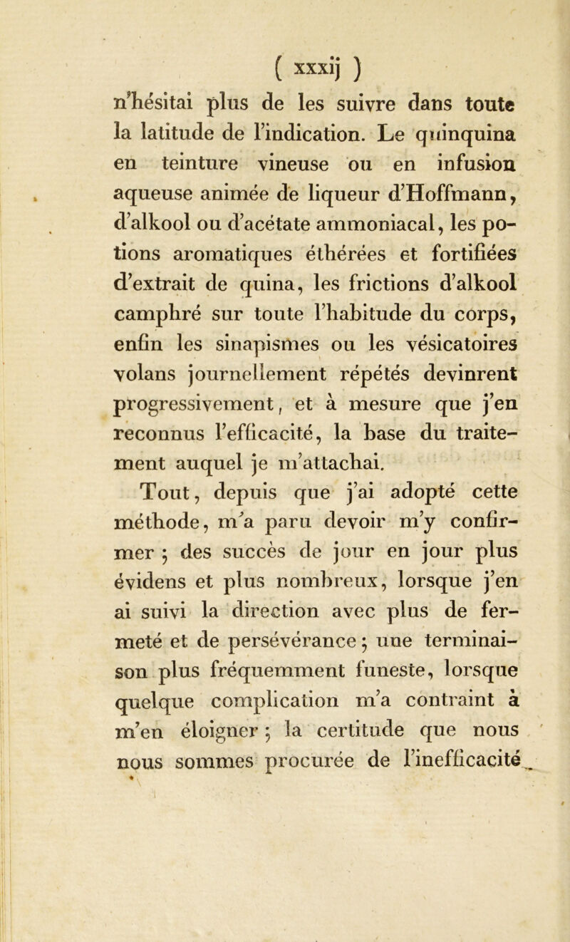 nTiésitai plus de les suivre dans toute la latitude de l’indication. Le quinquina en teinture vineuse ou en infusion aqueuse animée de liqueur d’Hoffmann, d’alkool ou d’acétate ammoniacal, les po- tions aromatiques étliérées et fortifiées d’extrait de quina, les frictions d’alkool camphré sur toute l’habitude du corps, enfin les sinapismes ou les vésicatoires volans journellement répétés devinrent progressivement, et à mesure que j’en reconnus l’efficacité, la base du traite- ment auquel je m’attachai. Tout, depuis que j’ai adopté cette méthode, m'a paru devoir m’y confir- mer $ des succès de jour en jour plus évidens et plus nombreux, lorsque j’en ai suivi la direction avec plus de fer- meté et de persévérance ; une terminai- son plus fréquemment funeste, lorsque quelque complication m’a contraint à m’en éloigner ; la certitude que nous nous sommes procurée de l’inefficacité^ ♦ .1