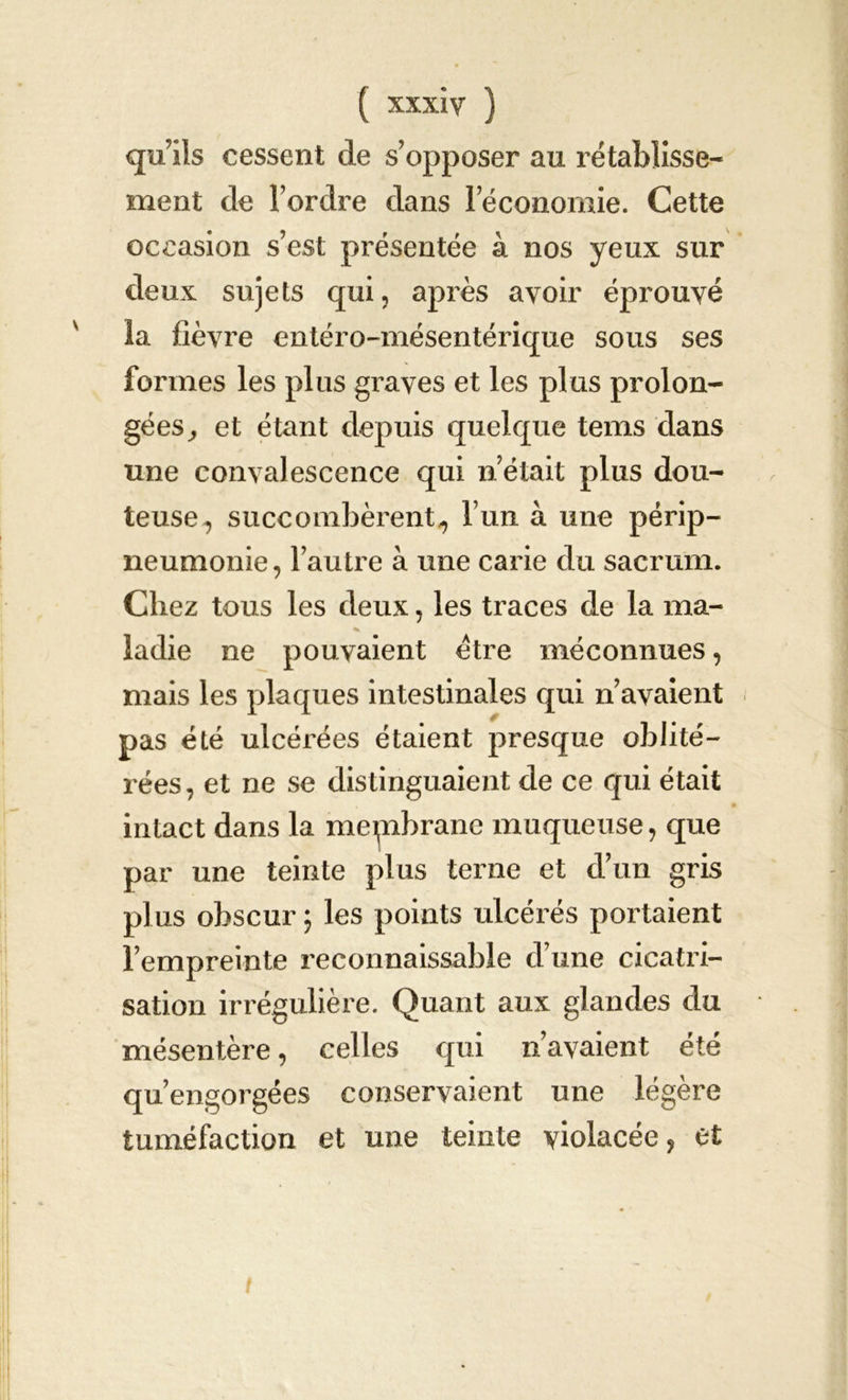 qu’ils cessent de s’opposer au rétablisse- ment de l’ordre dans 1 économie. Cette occasion s’est présentée à nos yeux sur deux sujets qui, après avoir éprouvé la fièvre entéro-mésentérique sous ses formes les plus graves et les plus prolon- gées, et étant depuis quelque tems dans une convalescence qui n’était plus dou- teuse^ succombèrent^ l’un à une périp- neumonie, l’autre à une carie du sacrum. Chez tous les deux, les traces de la ma- % ladie ne pouvaient être méconnues, mais les plaques intestinales qui n’avaient pas été ulcérées étaient presque oblité- rées, et ne se distinguaient de ce qui était intact dans la mepibrane muqueuse, que par une teinte plus terne et d’un gris plus obscur ; les points ulcérés portaient l’empreinte reconnaissable d’une cicatri- sation irrégulière. Quant aux glandes du mésentère, celles qui n’avaient été qu’engorgées conservaient une légère tuméfaction et une teinte violacée, et