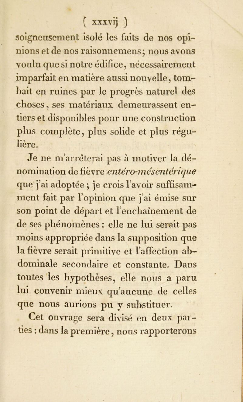 soigneusement isolé les faits de nos opi- nions et de nos raisonnemens ; nous avons voulu que si notre édifice, nécessairement imparfait en matière aussi nouvelle, tom- bait en ruines par le progrès naturel des choses, ses matériaux demeurassent en- tiers et disponibles pour une construction plus complète, plus solide et plus régu- lière. Je ne m’arrêterai pas à motiver la dé- nomination de fièvre entero-mésentérique que j’ai adoptée ; je crois l’avoir suffisam- ment fait par l’opinion que j’ai émise sur son point de départ et l’enchaînement de de ses phénomènes : elle ne lui serait pas moins appropriée dans la supposition que la fièvre serait primitive et l’affection ab- dominale secondaire et constante. Dans toutes les hypothèses, elle nous a paru lui convenir mieux qu’aucune de celles que nous aurions pu y substituer. Cet ouvrage sera divisé en deux par- ties : dans la première, nous rapporterons