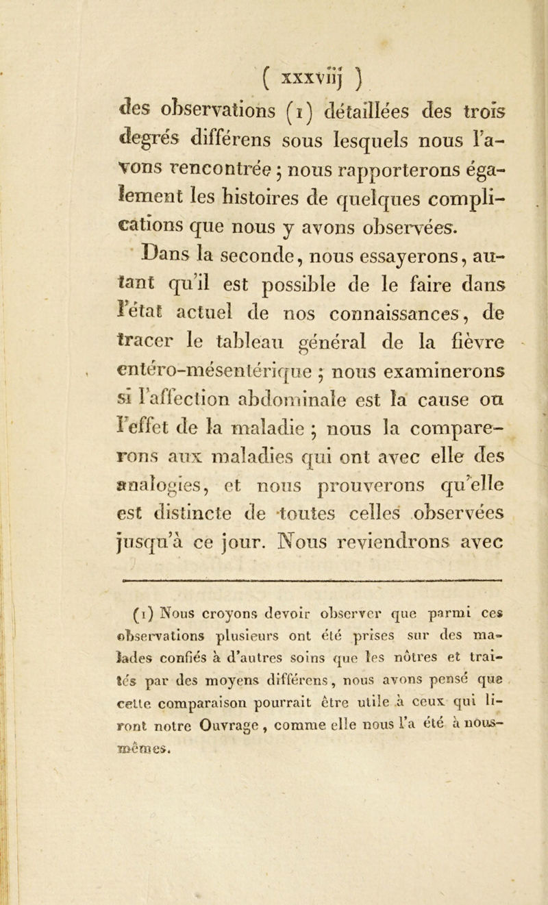 des observations (i) détaillées des trois degrés différens sous lesquels nous l a- vons rencontrée ; nous rapporterons éga- lement les histoires de quelques compli- » cations que nous y avons observées. Dans la seconde, nous essayerons, au- tant qu’il est possible de le faire dans l’état actuel de nos connaissances, de tracer le tableau général de la fièvre entéro-mésenter ique ; nous examinerons si Iaflection abdominale est la cause ou l'effet de la maladie ; nous la compare- rons aux maladies qui ont avec elle des analogies, et nous prouverons quelle est distincte de toutes celles observées jusqu’à ce jour. Nous reviendrons avec (i) Nous croyons devoir observer que parmi ces observations plusieurs ont été prises sur des ma- lades confiés à d’autres soins que les nôtres et trai- tes par des moyens différens, nous avons pensé que celle comparaison pourrait être utile à ceux: qui li- ront notre Ouvrage , comme elle nous l’a été à nous- mêmes*