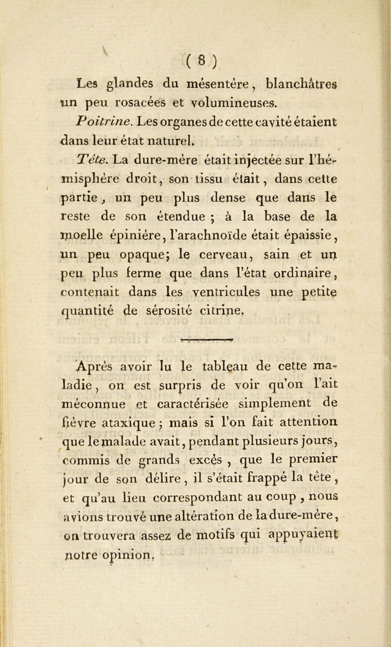 Les glandes du mésentère, blanchâtres ïin peu rosacées et volumineuses. Poitrine. Les organes de cette cavité étaient: dans leur état naturel. Tête. La dure-mère était injectée sur l’hé- misphére droit, son tissu était, dans cette partie, un peu plus dense que dans le reste de son étendue ; à la base de la inoelle épinière, l’arachnoïde était épaissie, un peu opaque; le cerveau, sain et un peu plus ferme que dans l’état ordinaire, contenait dans les ventricules une petite quantité de sérosité citrine. Ap rés avoir lu le tableau de cette ma- ladie , on est surpris de voir qu’on l’ait méconnue et caractérisée simplement de fièvre ataxique ; mais si l’on fait attention que le malade avait, pendant plusieurs jours, commis de grands excès , que le premier jour de son délire, il s’était frappé la tète, et qu’au lieu correspondant au coup , nous avions trouvé une altération de la dure-mère, on trouvera assez de motifs qui appuyaient notre opinion.