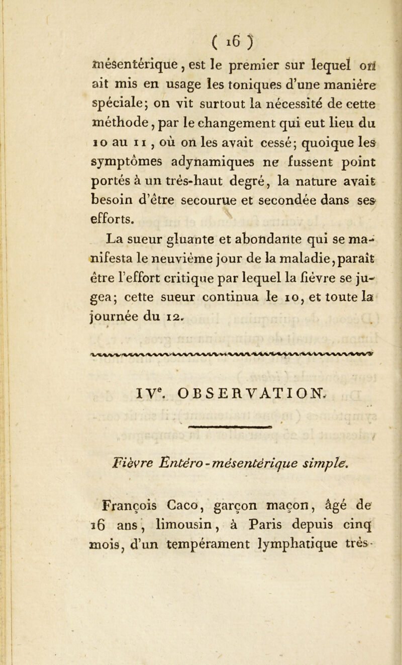 mésentérique , est le premier sur lequel on ait mis en usage les toniques d’une manière spéciale; on vit surtout la nécessité de cette méthode, par le changement qui eut lieu du 10 au 11 , où on les avait cessé; quoique les symptômes adynamiques ne fussent point portés à un très-haut degré, la nature avait besoin d’étre secourue et secondée dans ses efforts. La sueur gluante et abondante qui se ma- nifesta le neuvième jour de la maladie,paraît être l’effort critique par lequel la fièvre se ju- gea; cette sueur continua le io, et toute la journée du 12. IVe. OBSERVATION, Fièvre Entéro - mésentérique simple. f François Caco, garçon maçon, âgé de 36 ans, limousin, à Paris depuis cinq mois, d’un tempérament lymphatique très*