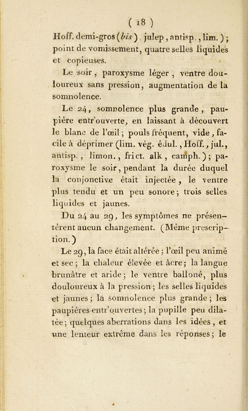 Hoff. demi-gros (bis ) , julep , antisp,, lim. ) ; point de vomissement, quatre selles liquides et copieuses. x Le soir , paroxysme léger , ventre dou- loureux sans pression, augmentation de la somnolence. Le 24, somnolence plus grande, pau- pière entr ouverte^ en laissant à découvert le blanc de l’œil; pouls fréquent, vide, fa- cile à déprimer (lim. vég. édul., Hoff., jul., anlisp. , limon., fri et. alk , caniph. ) ; pa- roxysme le soir, pendant la durée duquel la conjonctive était injectée , le ventre plus tendu et un peu sonore ; trois selles liquides et jaunes. Du 24 au 29, les symptômes ne présen- tèrent aucun changement. (Même prescrip- tion. ) Le 29, la face était altérée ; l’œil peu animé et sec ; la chaleur élevée et âcre; la langue brunâtre et aride; le ventre balloné, plus douloureux à la pression; les selles liquides et jaunes ; la somnolence plus grande ; les paupières entrouvertes ; la pupille peu dila- tée; quelques aberrations dans les idées , et une lenteur extrême dans les réponses ; le