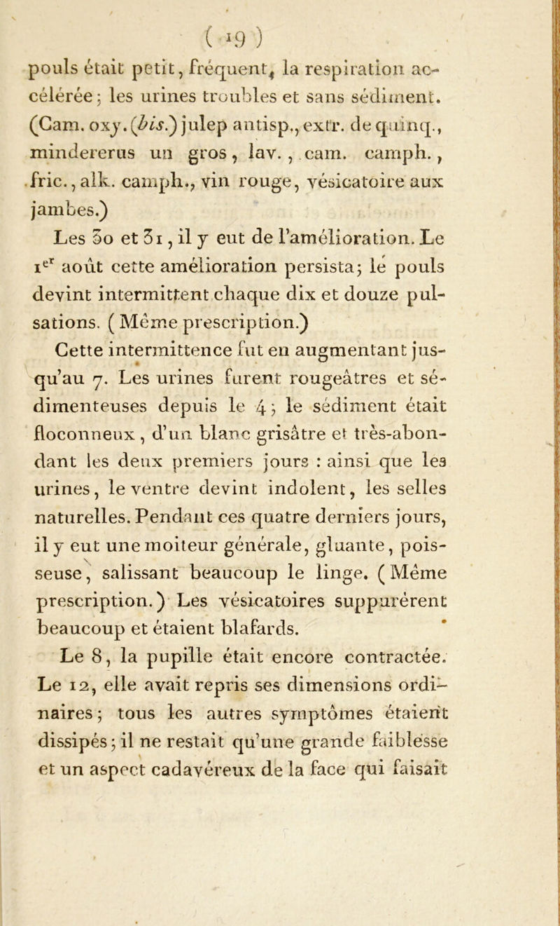 ( >9) pouls était petit, fréquent* la respiration ac- célérée j les urines troubles et sans sédiment. (Cam. oxy. (bis?) julep antisp., extr. de quinq., mindererus un gros, lav. , cam. camph., fric.,alk. camph., vin rouge, vésicatoire aux jambes.) Les 5o et 3i, il y eut de l’amélioration. Le ier août cette amélioration persista ; le pouls devint intermittent chaque dix et douze pul- sations. ( Meme prescription.) Cette intermittence fut en augmentant jus- qu’au 7. Les urines furent rougeâtres et sé- dimenteuses depuis le 4 ? Ie sédiment était floconneux , d’un blanc grisâtre et très-abon- dant les deux premiers jours : ainsi que les urines, le ventre devint indolent, les selles naturelles. Pendant ces quatre derniers jours, il y eut une moiteur générale, gluante, pois- seuse, salissant beaucoup le linge. ( Meme prescription.) Les vésicatoires suppurèrent beaucoup et étaient blafards. Le 8, la pupille était encore contractée. - Le 12, elle avait repris ses dimensions ordi- naires ; tous les autres symptômes étaient une grande faiblesse de la face qui faisait dissipés ; il ne restait qu et un aspect cadavéreux