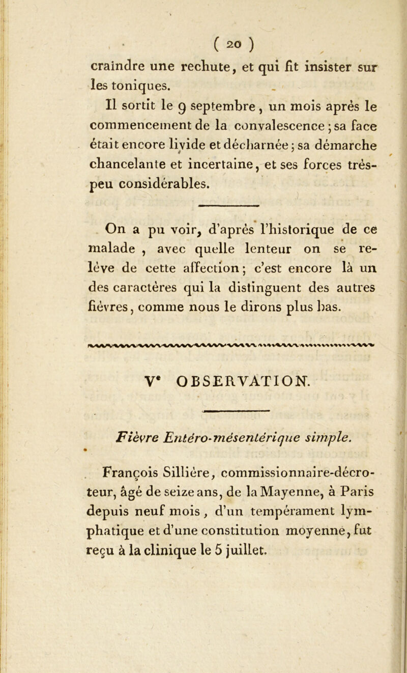 craindre une rechute, et qui fit insister sur les toniques. Il sortît le 9 septembre, un mois après le commencement de la convalescence ; sa face était encore livide et décharnée ; sa démarche chancelante et incertaine, et ses forces très- peu considérables. On a pu voir, d’après l’historique de ce * malade , avec quelle lenteur on se re- lève de cette affection ; c’est encore là un des caractères qui la distinguent des autres fièvres, comme nous le dirons plus bas. V* OBSERVATION. Fièvre Entéro- mésentérique simple. » François Sillière, commissionnaire-décro- a J teur, âgé de seize ans, de la Mayenne, à Paris depuis neuf mois, d’un tempérament lym- phatique et d’une constitution moyenne, fut reçu à la clinique le 5 juillet.