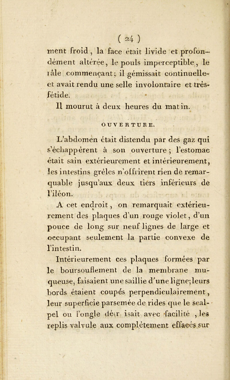 ment froid, la face était livide et profon- dément altérée, le pouls imperceptible, le ïâle commençant; il gémissait continuelle- et avait rendu une selle involontaire et très- fétide. Il mourut à deux heures du matin. OU VE R TURE. L’abdomen était distendu par des gaz qui s’échappèrent à son ouverture ; l’estomac était sain extérieurement et intérieurement, les intestins grêles n’offrirent rien de remar- quable jusqu’aux deux tiers inférieurs de l’iléon. - » - m. ; A cet endroit, on remarquait extérieu- rement des plaques d'un rouge violet, d’un pouce de long sur neuf lignes de large et occupant seulement la partie convexe de l’intestin. Intérieurement ces plaques formées par le boursouflement de la membrane mu- queuse, faisaient une saillie d'une ligne;leurs bords étaient coupés perpendiculairement, leur superficie parsemée de rides que le seal- * pel ou i’ongle détr isait avec •facilité , les replis valvule aux complètement effacés sur