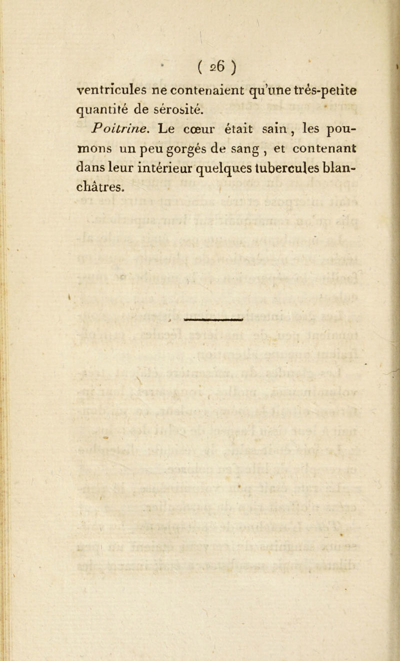 J ( 26 ) ventricules ne contenaient qu’une très-petite quantité de sérosité. Poilrine. Le cœur était sain, les pou- mons un peu gorgés de sang, et contenant dans leur intérieur quelques tubercules blan- châtres. i • »