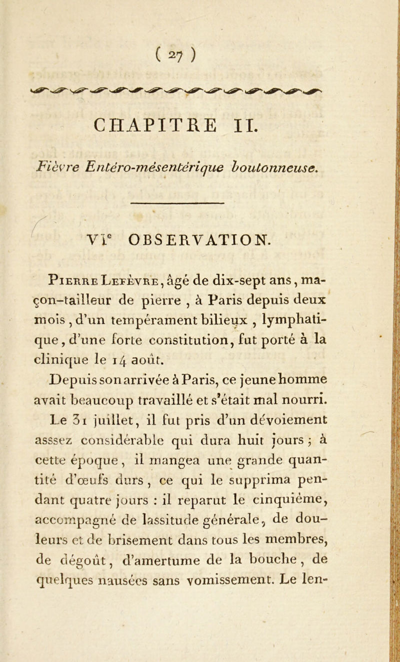 Fièvre Entéro-mésentérique boutonneuse. OBSERVATION. Pierre Lefèvre , âgé de dix-sept ans, ma- çon-tailleur de pierre , à Paris depuis deux mois, d’un tempérament bilieux , lymphati- que, d’une forte constitution, fut porté à la clinique le 14 août. Depuis son arrivée à Paris, ce jeune homme avait beaucoup travaillé et s’était mal nourri. Le 3i juillet, il fut pris d’un dévoiement asssez considérable qui dura huit jours ; à cette époque, il mangea une grande quan- tité d’oeufs durs , ce qui le supprima pen- dant quatre jours : il reparut le cinquième, accompagné de lassitude générale, de dou- leurs et de brisement dans tous les membres, de dégoût, d’amertume de la bouche , de quelques nausées sans vomissement. Le len-
