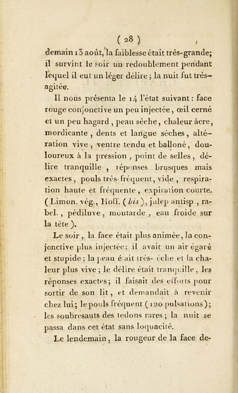 (*8) demain 13 août, la faiblesse était très-grande; il survint le soir un redoublement pendant lequel il eut un léger délire ; la nuit fut très— agitée. Il nous présenta le 14 l’état suivant : face rouge conjonctive un peu injectée, œil cerné et un peu hagard , peau sèche, chaleur âcre, mordicante , dents et langue sèches, alté- ration vive , ventre tendu et balloné, dou- loureux à la pression , point de selles , dé- lire tranquille , réponses brusques mais exactes , pouls très- fréquent, vide , respira- tion haute et fréquente , expiration courte. ( Limon, vég., Hoff. ( bis ), julep antisp , ra- bel. , pédiluve, moutarde , eau froide sur , la tète ). Le soir , la face était plus animée, la con- jonctive plus injectée; il avait un air égaré et stupide; la peau é ait très- éche et la cha- leur plus vive ; le délire était tranquille, les réponses exactes; il faisait des efforts pour sortir de son lit, et demandait à revenir ■' i chez lui; le pouls fréquent ( 120 pulsations); • les soubresauts des tedons rares ; la nuit se passa dans cet état sans loquacité. Le lendemain, la rougeur de la face de-