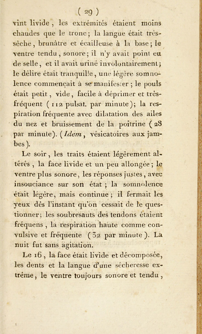 vint livide , les extrémités étaient moins chaudes que le tronc ; la langue était très- sèche , brunâtre et écailleuse à la base; le ventre tendu, sonore; il n’y avait point eu de selle, et il avait uriné involontairement; le délire était tranquille, une légère somno- lence commençait à se manifesier ; le pouls était petit, vide, facile à déprimer et très- fréquent (na puisât, par minute); la res- piration fréquente avec dilatation des ailes du nez et bruissement de la poitrine ( 28 par ininule). ( Idem ^ vésicatoires aux jam- bes \ / Le soir, les traits étaient légèrement al- térés , la face livide et un peu allongée ; le ventre plus sonore, les réponses justes, avec insouciance sur son état ; la somnolence était légère, mais continue ; il fermait les yeux dès l’instant qu’on cessait de le ques- tionner; les soubresauts des tendons étaient fréquens , la respiration haute comme con- vulsive et fréquente ( 32 par minute ). La nuit fut sans agitation. Le 16 , la face était livide et décomposée, les dents et la langue d’une sécheresse ex- trême, le ventre toujours sonore et tendu,