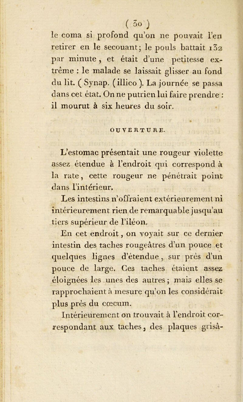 le coma si profond qu’on ne pouvait l’en retirer en le secouant; le pouls battait 1Z2. par minute, et était d’une petitesse ex- trême : le malade se laissait glisser au fond du lit. ( Synap. (illico ). La journée se passa dans cet état. On ne putrien lui faire prendre : il mourut à six heures du soir. ». , » f * OUVERTURE. L’estomac présentait une rougeur violette assez étendue à l’endroit qui correspond à la rate, cette rougeur ne pénétrait point dans l’intérieur. Les intestins n’offraient extérieurement ni intérieurement rien de remarquable jusqu’au tiers supérieur de l’iléon. En cet endroit, on voyait sur ce dernier intestin des taches rougeâtres d’un pouce et quelques ligues d’étendue, sur près d’un pouce de large. Ces taches étaient assez éloignées les unes des autres ; mais elles se rapprochaient à mesure qu’on les considérait plus prés du cæcum. Intérieurement on trouvait à l’endroit cor- respondant aux taches, des plaques grisa-
