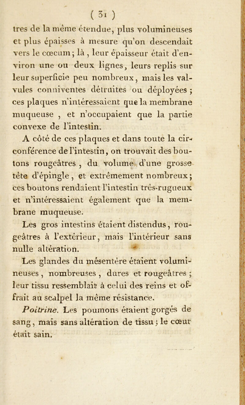 très de la même étendue, plus volumineuses et plus épaisses à mesure quon descendait vers le cæcum; là , leur épaisseur était d’en- viron une ou deux lignes, leurs replis sur leur superficie peu nombreux, mais les val- vules conniventes détruites ou déployées ; ces plaques n intéressaient que la membrane muqueuse , et n’occupaient que la partie convexe de l’intestin. A côté de ces plaques et dans toute la cir- conférence de l’intestin, on trouvait des bou- tons rougeâtres , du volume d’une grosse tête d’épingle, et extrêmement nombreux ; ces boutons rendaient l’intestin très^rugueux et n’intéressaient également que la mem- brane muqueuse. Les gros intestins étaient distendus, rou- geâtres à l’extérieur, mais l’intérieur sans nulle altération. Les glandes du mésentère étaient volumi- neuses , nombreuses , dures et rougeâtres ; leur tissu ressemblais à celui des reins et of- frait au scalpel la même résistance. Poitrine. Les poumons étaient gorgés de sang, mais sans altération de tissu ; le cœur était sain.