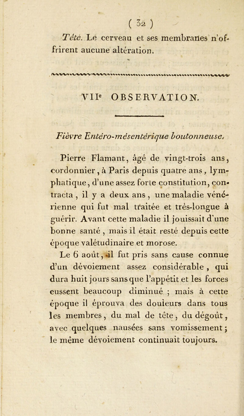 Têie. Le cerveau et ses membranes n of- frirent aucune altération. .wvw'. VIIe OBSERVATION. Fièvre Entéro-mêsentèrique boutonneuse, Pierre Flamant, âgé de vingt-trois ans > cordonnier , à Paris depuis quatre ans , lym- phatique, d’une assez forte constitution, con- tracta , il y a deux ans , une maladie véné- rienne qui fut mal traitée et très-longue à guérir. Avant cette maladie il jouissait d’une » i bonne santé, mais il était resté depuis cette époque valétudinaire et morose. Le 6 août, %il fut pris sans cause connue d’un dévoiement assez considérable , qui dura huit jours sans que l’appétit et les forces eussent beaucoup diminué ; mais à cette époque il éprouva des douleurs dans tous les membres , du mal de tète , du dégoût, avec quelques nausées sans vomissement ; le même dévoiement continuait toujours.