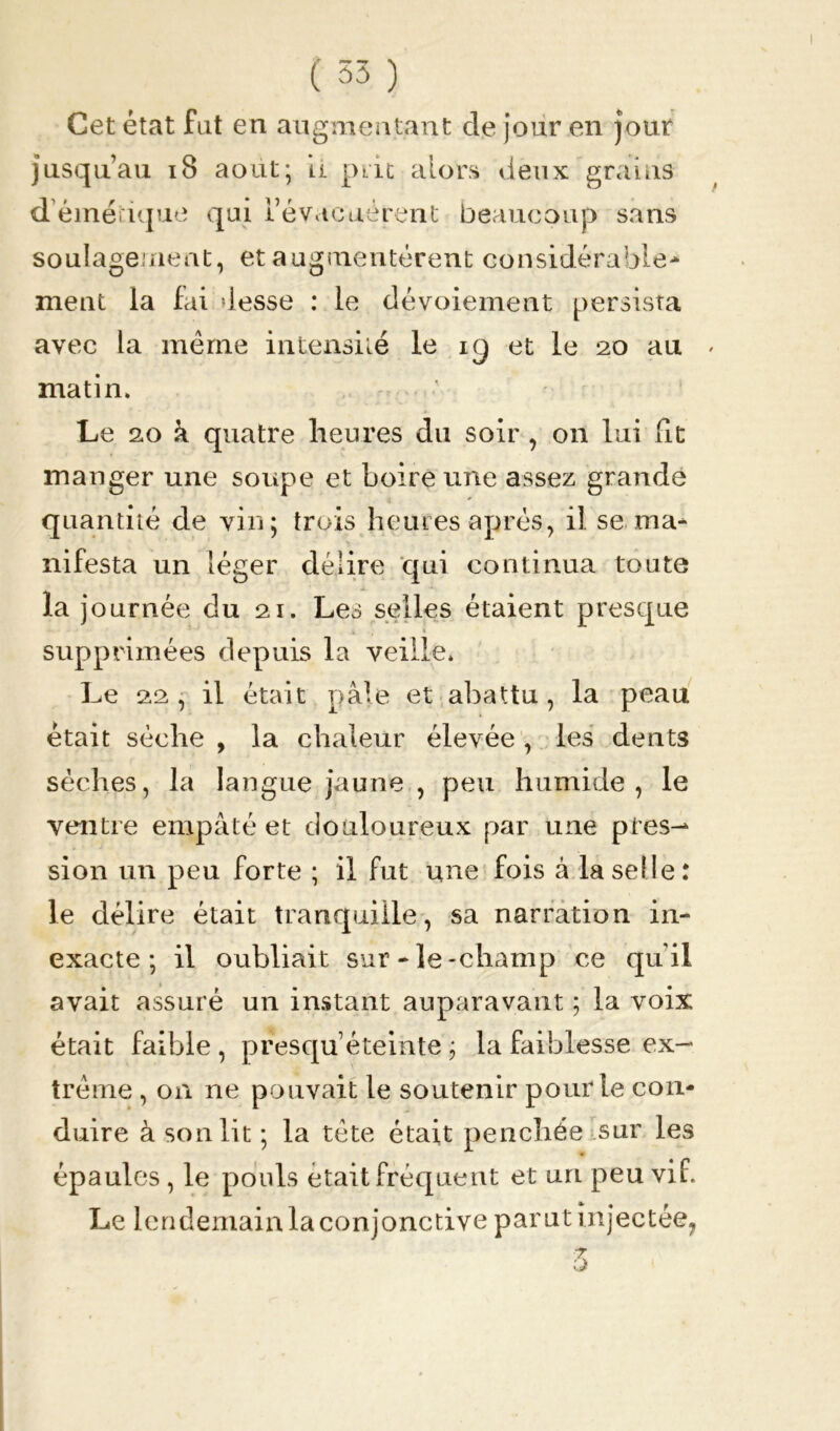 Cet état fut en augmentant de jour en jour jusqu’au 18 août; ti prit alors deux grains déméïique qui l’évacuèrent beaucoup sans soulageaient, et augmentèrent considérable- ment la fai:desse : le dévoiement persista avec la même intensité le ig et le 20 au matin» Le 20 à quatre heures du soir , on lui fit manger une soupe et boire une assez grande quantité de vin; trois heures après, il se. ma- nifesta un léger délire qui continua toute la j ournée du 21. Les selles étaient presque supprimées depuis la veille* Le 22 , il était pâle et abattu, la peau était sèche , la chaleur élevée , les dents sèches, la langue jaune , peu humide, le ventre empâté et douloureux par une près-* sion un peu forte ; il fut une fois à la selle: le délire était tranquille, sa narration in- exacte; il oubliait sur-le-champ ce qu’il avait assuré un instant auparavant ; la voix était faible , presqu’éteinte ; la faiblesse ex- trême , on ne pouvait le soutenir pour le con- duire à son lit ; la tête était penchée sur les épaules , le pouls était fréquent et uri peu vif. Le lendemain la conjonctive parut injectée,