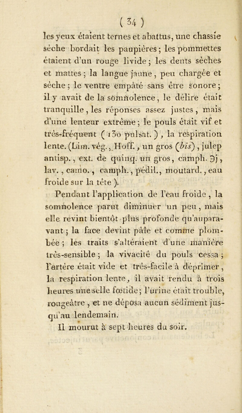 les yeux étalent ternes et abattus, une chassie sèche bordait les paupières ; les pommettes étaient d’un rouge livide ; les dents sèches et mattes ; la langue jaune, peu chargée et sèche ; le ventre empâté sans être sonore ; il y avait de la somnolence, le délire était tranquille , les réponses assez justes, mais d’une lenteur extrême; le pouls était vif et très-fréquent ( i3o puisât. ) , la respiration lente. (Lim. vég., Hoff., un gros (bis) , julep antisp., ext. de quinq. un gros, camph. 9j, lav. , camo., camph., pédil., moutard., eau froide sur la tête ), Pendant l’application de l’eau froide , la somnolence parut diminuer un peu , mais elle revint bientôt plus profonde qu’aupara- vant ; la face devint pâle et comme plom- bée ; les traits s'altéraient d’une manière très-sensible ; la vivacité du pouls cessa ; l’artère était vide et très-facile à déprimer , la respiration lente, il avait rendu à trois heures une selle footide; l’urine était trouble, rougeâtre , et ne déposa aucun sédiment jus- qu’au lendemain. Il mourut à sept heures du soir.