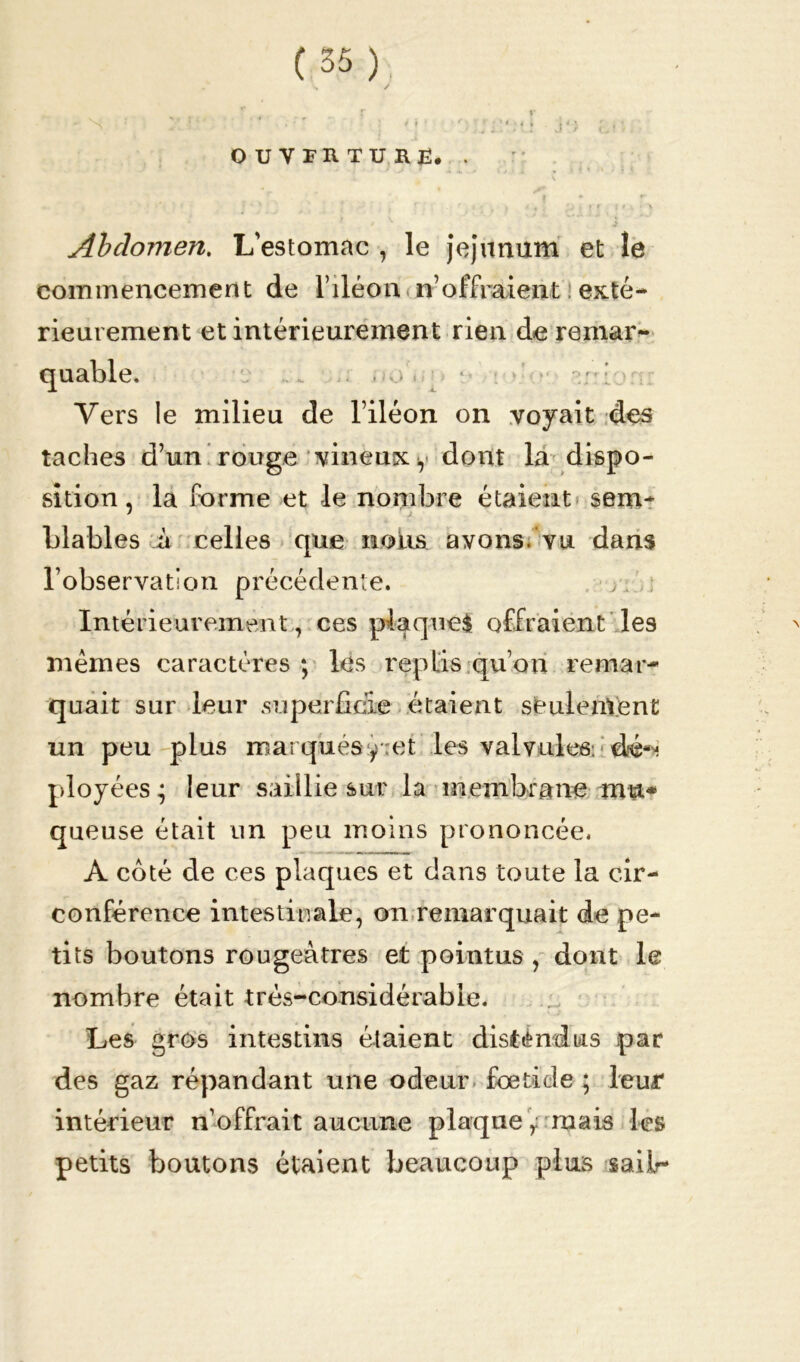 OUVERTURE. . Abdomen. L'estomac , le jéjunum et le commencement de l’iléon n’offraient exté- rieurement et intérieurement rien de remar- do iih aniorrr • jL Vers le milieu de l’iléon on voyait des taches d’un rouge vineux y dont la dispo- sition, la forme et le nombre étaient sem- blables à celles que noirs avons, vu dans l’observation précédente. y. . Intérieurement , ces plaques offraient les mêmes caractères ; les replis qu’on remar- quait sur leur .superficie étaient seulement un peu plus marqués y et les valvules: dé*-; ployées; leur saillie sur la membrane met* queuse était un peu moins prononcée. A coté de ces plaques et dans toute la cir- conférence intestinale, on remarquait de pe- tits boutons rougeâtres et pointus , dont le nombre était très-considérable. Les gros intestins étaient disté ml us par des gaz répandant une odeur foeticle ; leur intérieur n’offrait aucune plaque ,; ruais les petits boutons étaient beaucoup plus sailr