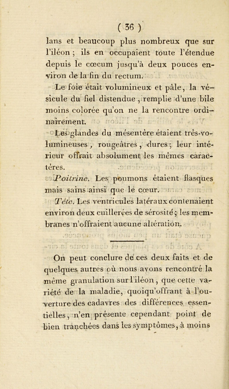 lans et beaucoup plus nombreux que sur l’iléon ; ils en occupaient toute l’étendue depuis le cæcum jusqu’à deux pouces en- viron de la fin du rectum. Le foie était volumineux et pâle, la vé- sicule du fiel distendue , remplie d’une bile moins colorée qu’on ne la rencontre ordi- nairement. '-'O.;, Les'glandes du mésentère étaient très-vo- lumineuses, rougeâtres, dures; leur inté- rieur offrait absolument les mêmes carac- tères. / : * o..; Poitrine. Les poumons étaient flasques mais sains ainsi que le cœur. Tête. Les ventricules latéraux contenaient environ deux cuillerées de sérosité ; les mem- branes n’offraient aucune altération. On peut conclure de ces deux faits et de quelques autres où nous avons rencontré la même granulation sur l’iléon , que cette va- riété de la maladie, quoiqu’offrant à l’ou- verture des cadavres des différences essen- tielles , n’en présente cependant point de bien tranchées dans les symptômes, à moins