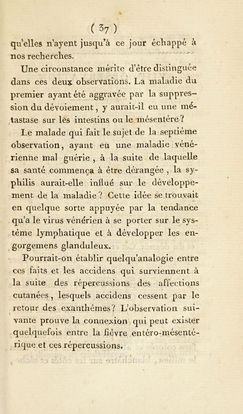 quelles n’ayent jusqu’à ce jour échappé à nos recherches. Une circonstance mérite d’être distinguée dans ces deux observations. La maladie du premier ayant été aggravée par la suppres- sion du dévoiement, y aurait-il eu une mé- tastase sur les intestins ouïe mésentère? Le malade qui fait le sujet de la septième observation, ayant eu une maladie véné- rienne mal guérie , à la suite de laquelle sa santé commença à être dérangée , la sy- philis aurait-elle influé sur le développe- ment de la maladie ? Cette idée se trouvait en quelque sorte appuyée par la tendance qu’a le virus vénérien à se porter sur le sys- tème lymphatique et à développer les en- gorgemens glanduleux. Pourrait-on établir quelqu’analogie entre ces faits et les accidens qui surviennent à la suite des répercussions des affections cutanées , lesquels accidens cessent par le retour des exanthèmes? L’observation sui- vante prouve la connexion qui peut exister quelquefois entre la fièvre entéro-mésenté- rique et ces répercussions.