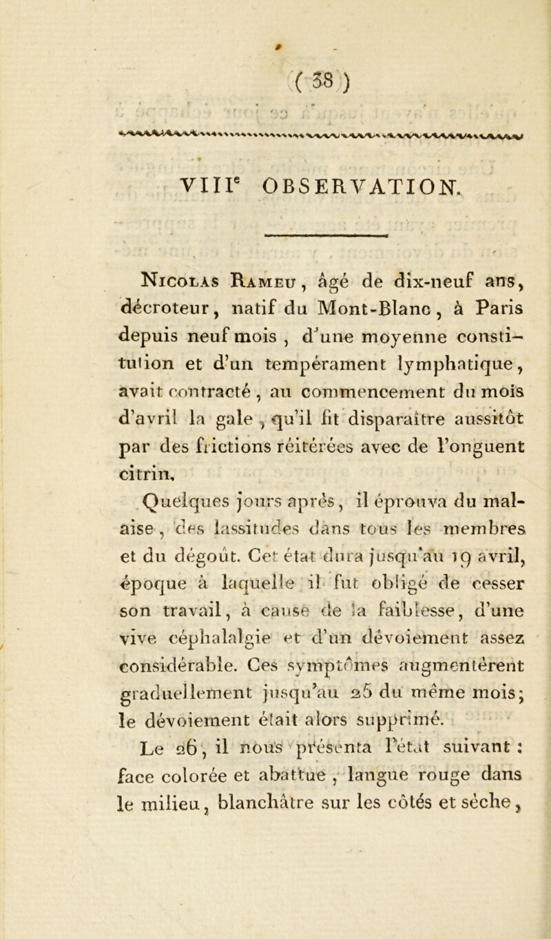 $ ( 33 ) «V\Vv\MVV4%vVVVV VIIIe OBSERVATION. Nicolas Rameu , âgé de dix-neuf ans, décroteur, natif du Mont-Blanc, à Paris depuis neuf mois , d'une moyenne consti- tution et d’un tempérament lymphatique, avait contracté , au commencement du mois d’avril la gale , qu’il fit disparaître aussitôt par des frictions réitérées avec de l’onguent citrin. Quelques jours après, il éprouva du mal- aise , des lassitudes dans tous les membres et du dégoût. Cet état dura jusqu'au 19 avril, époque à laquelle il fut obligé de cesser son travail, à cause de la faiblesse, d’une vive céphalalgie et d’un dévoiement assez considérable. Ces symptômes augmentèrent graduellement jusqu’au 26 du meme mois; le dévoiement était alors supprimé. Le 126, il nous présenta l’état suivant ; face colorée et abattue , langue rouge dans le milieu, blanchâtre sur les côtés et sèche,