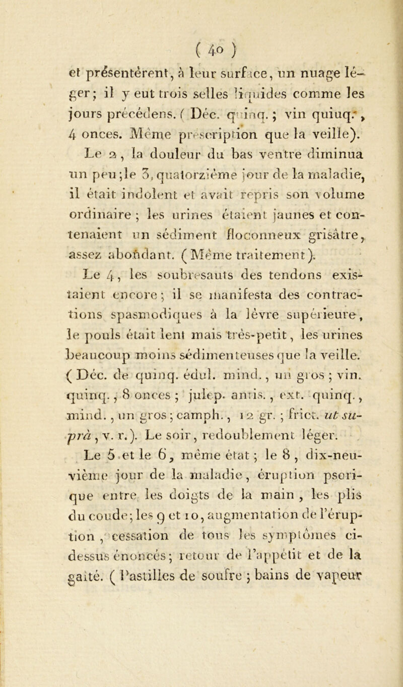 et présentèrent, à leur surf «ce, un nuage lé- ger; il y eut trois selles linuides comme les jours précédens. ( Déc, qninq. ; vin quiuq* > 4 onces. Meme prescription que la veille). Le a , la douleur du bas ventre diminua un peu ;le 3, quatorzième jour de la maladie, il était indolent et avait repris son \ olume ordinaire ; les urines étaient jaunes et con- tenaient un sédiment floconneux grisâtre, assez abondant. ( Meme traitement )« Le 4? les soubresauts des tendons exis- taient eneore ; il se manifesta des contrac- tions spasmodiques à la lèvre supérieure, le pouls était lent mais très-petit, les urines beaucoup moins sédimenteuses que la veille. ( Déc. de quinq. édul. mind., un gros ; vin. quinq., 8 onces ; julep. amis., ext. quinq., mind. , un gros ; camph., 12 gr. ; friot. ut su- -prà , v. r.). Le soir, redoublement léger. Le 5 et le 6, meme état ; le 8 , dix-neu- vième jour de la maladie, éruption pseri- que entre les doigts de la main , les plis du coude; les 9 et 10, augmentation de l’érup- tion , cessation de tous les symptômes ci- dessus énoncés ; retour de l’appétit et de la gaîté. ( Pastilles de soufre ; bains de vapeur