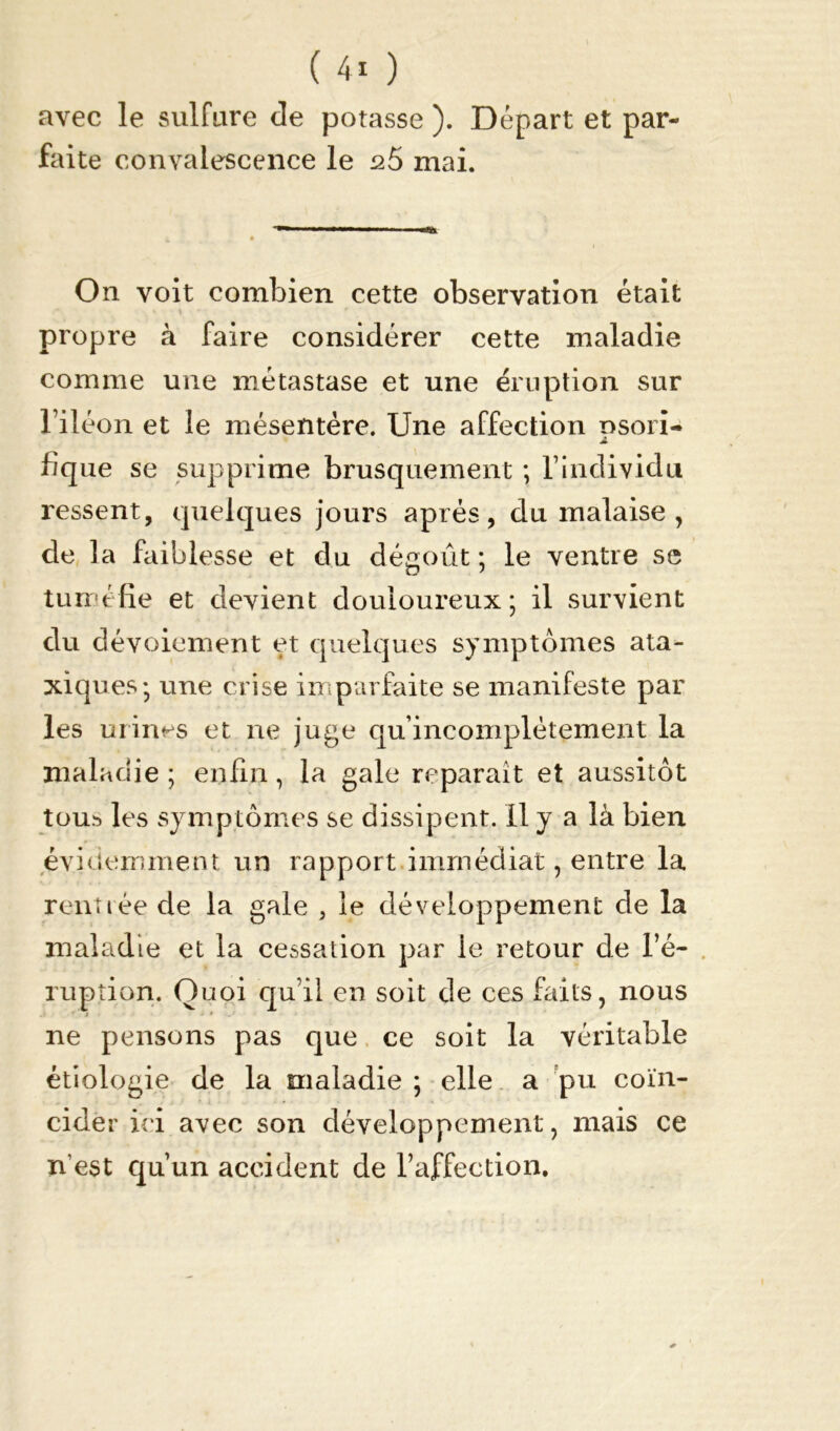avec le sulfure de potasse ). Départ et par- faite convalescence le s5 mai. On voit combien cette observation était propre à faire considérer cette maladie comme une métastase et une éruption sur l’iléon et le mésentère. Une affection nsori- A fique se supprime brusquement ; l’individu lussent, quelques jours après, du malaise , de la faiblesse et du dégoût; le ventre se tuméfie et devient douloureux; il survient du dévoiement et quelques symptômes ata- xiques; une crise imparfaite se manifeste par les urines et ne juge qu incomplètement la maladie ; enfin, la gale reparaît et aussitôt tou.^ les symptômes se dissipent. Il y a là bien évidemment un rapport immédiat, entre la rentrée de la gale , le développement de la maladie et la cessation par le retour de l’é- ruption. Quoi qu’il en soit de ces faits, nous ne pensons pas que ce soit la véritable étiologie de la maladie ; elle a pu coïn- cider ici avec son développement, mais ce n'est qu’un accident de l’affection.
