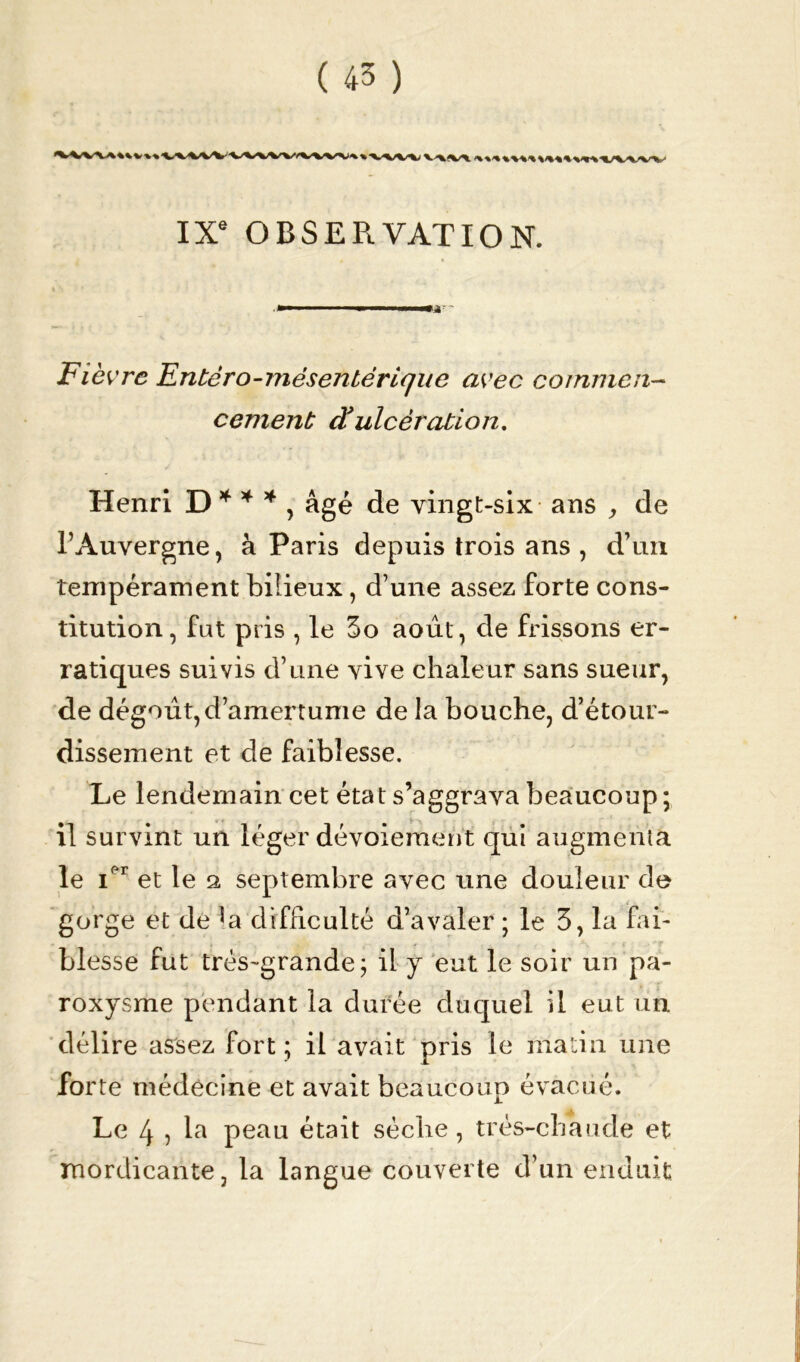 IXe OBSERVATION. Fièvre Entéro-mésentérique avec commen- cement à’ ulcération. Henri D * * * , âgé de vingt-six ans , de l’Auvergne, à Paris depuis trois ans , d’un tempérament bilieux, d’une assez forte cons- titution, fat pris , le 3o août, de frissons er- ratiques suivis d’une vive chaleur sans sueur, de dégoût,d’amertume de la bouche, d’étour- dissement et de faiblesse. Le lendemain cet état s’aggrava beaucoup ; il survint un léger dévoiement qui augmenta le Ier et le 2 septembre avec une douleur de gorge et de ^a difficulté d’avaler ; le 3, la fai- blesse fut très-grande; il y eut le soir un pa- roxysme pendant la durée duquel il eut un délire assez fort ; il avait pris le matin une forte médecine et avait beaucoup évacué. Le 4 ? la peau était sèche , très-chaude et mordicante, la langue couverte d’un enduit