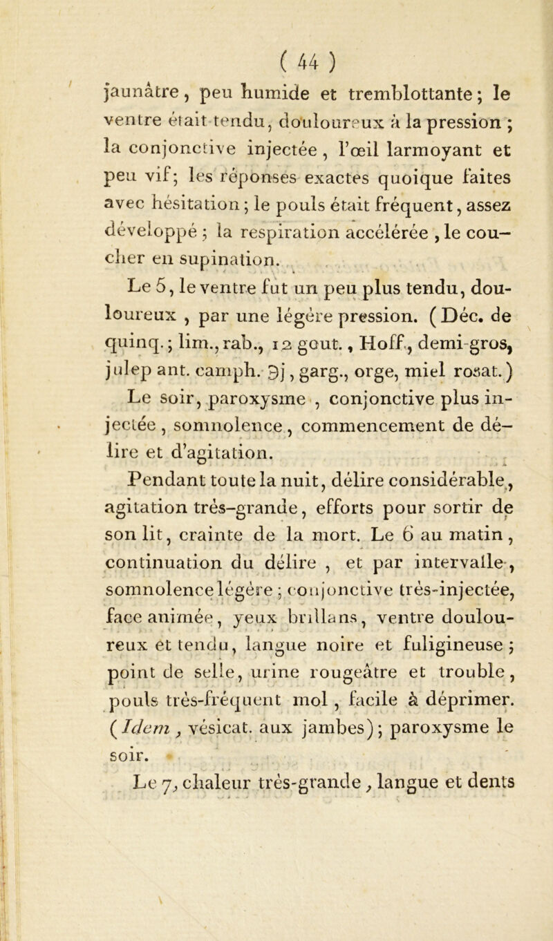 jaunâtre, peu humide et tremblottante ; le ventre était tendu, douloureux à la pression ; la conjonctive injectée , l’œil larmoyant et peu vif; les réponses exactes quoique faites avec hésitation ; le pouls était fréquent, assez développé ; la respiration accélérée , le cou- cher en supination. Le 5, le ventre fut un peu plus tendu, dou- loureux , par une légère pression. ( Déc. de quinq. ; lim.,rab., 12 goût., Hoff, demi gros, julep ant. eamph. 9j, garg., orge, miel rosat. ) Le soir, paroxysme , conjonctive plus in- jectée , somnolence, commencement de dé- lire et d’agitation. Pendant toute la nuit, délire considérable, agitation très-grande, efforts pour sortir de son lit, crainte de la mort. Le 6 au matin, continuation du délire , et par intervalle-, somnolence légère ; conjonctive très-injectée, face animée, yeux brilla ns, ventre doulou- reux et tendu, langue noire et fuligineuse; point de selle, urine rougeâtre et trouble, t pouls très-fréquent mol, facile à déprimer. (Idem j vésicat. aux jambes); paroxysme le soir. . 4 .1 w • Le 7, chaleur très-grande, langue et dents