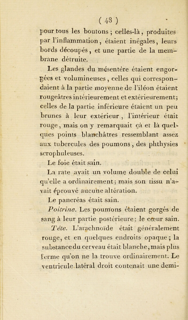 ( /,3 ) pour tous les boutons ; celles-là, produites par l’inflammation, étaient inégales, leurs bords découpés, et une partie de la mem- brane détruite. Les glandes du mésentère étaient engor- gées et volumineuses , celles qui correspon- daient à la partie moyenne de l’iléon étaient rougeâtres intérieurement et extérieurement; celles de la partie inférieure étaient un peu brunes à leur extérieur , l’intérieur était rouge, mais on y remarquait çà et là quel- ques points blanchâtres ressemblant assez aux tubercules des poumons, des phthysies scrophuleuses. Le foie était sain. La rate avait un volume double de celui qu’elle a ordinairement; mais son tissu n’a- vait éprouvé aucune altération. Le pancréas était sain. Poitrine. Les poumons étaient gorgés de sang à leur partie postérieure; le cœur sain. Tête. L’arachnoïde était généralement rouge, et en quelques endroits opaque; la substance du cerveau était blanche, mais plus ferme qu’on ne la trouve ordinairement. Le ventricule latéral droit contenait une demi-