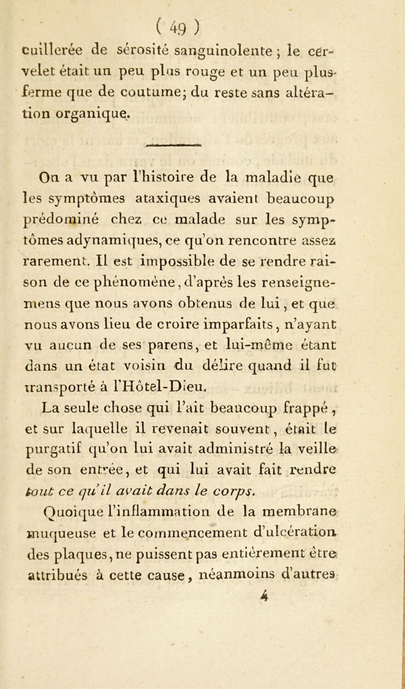 cuillerée de sérosité sanguinolente ; le cer- velet était un peu plus rouge et un peu plus- ferme que de coutume ; du reste sans altéra- tion organique. Ou a vu par l’histoire de la maladie que les symptômes ataxiques avaient beaucoup prédominé chez ce malade sur les symp- tômes adynamiques, ce qu’on rencontre assez rarement. Il est impossible de se rendre rai- son de ce phénomène,d’après les renseigne- mens que nous avons obtenus de lui, et que nous avons lieu de croire imparfaits, n’ayant vu aucun de ses parens, et lui-même étant dans un état voisin du délire quand il fut transporté à l'Hotel-Dieu. La seule chose qui l’ait beaucoup frappé , et sur laquelle il revenait souvent, était le purgatif qu’on lui avait administré la veille de son entrée, et qui lui avait fait rendre tout ce qu il avait dans le corps. Quoique l’inflammation de la membrane muqueuse et le commencement d’ulcération des plaques,ne puissent pas entièrement être attribués à cette cause, néanmoins d’autres 4